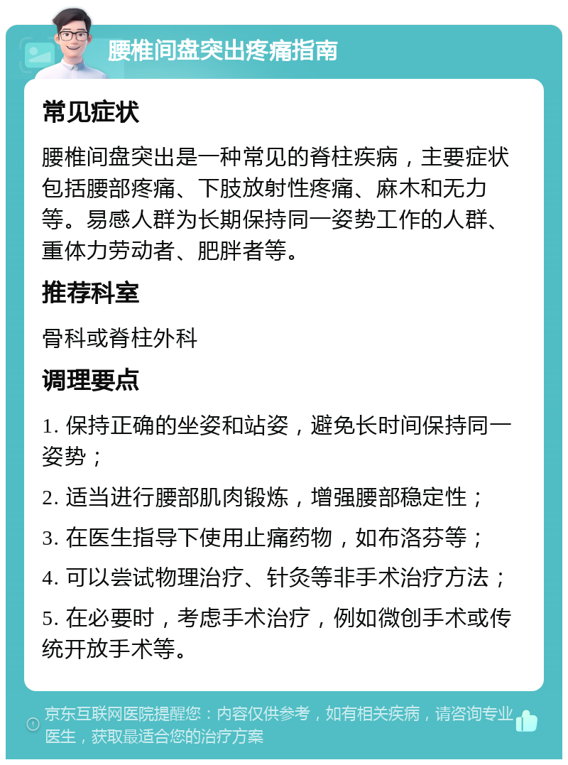 腰椎间盘突出疼痛指南 常见症状 腰椎间盘突出是一种常见的脊柱疾病，主要症状包括腰部疼痛、下肢放射性疼痛、麻木和无力等。易感人群为长期保持同一姿势工作的人群、重体力劳动者、肥胖者等。 推荐科室 骨科或脊柱外科 调理要点 1. 保持正确的坐姿和站姿，避免长时间保持同一姿势； 2. 适当进行腰部肌肉锻炼，增强腰部稳定性； 3. 在医生指导下使用止痛药物，如布洛芬等； 4. 可以尝试物理治疗、针灸等非手术治疗方法； 5. 在必要时，考虑手术治疗，例如微创手术或传统开放手术等。