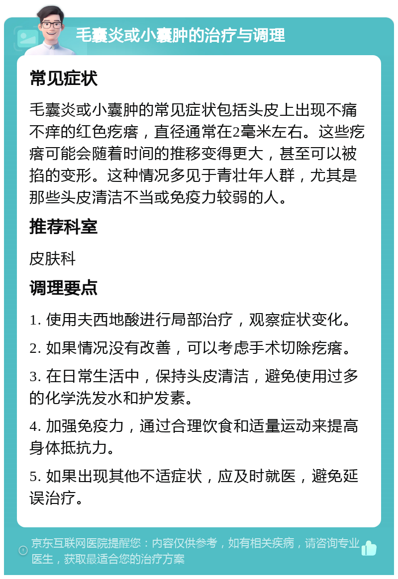 毛囊炎或小囊肿的治疗与调理 常见症状 毛囊炎或小囊肿的常见症状包括头皮上出现不痛不痒的红色疙瘩，直径通常在2毫米左右。这些疙瘩可能会随着时间的推移变得更大，甚至可以被掐的变形。这种情况多见于青壮年人群，尤其是那些头皮清洁不当或免疫力较弱的人。 推荐科室 皮肤科 调理要点 1. 使用夫西地酸进行局部治疗，观察症状变化。 2. 如果情况没有改善，可以考虑手术切除疙瘩。 3. 在日常生活中，保持头皮清洁，避免使用过多的化学洗发水和护发素。 4. 加强免疫力，通过合理饮食和适量运动来提高身体抵抗力。 5. 如果出现其他不适症状，应及时就医，避免延误治疗。