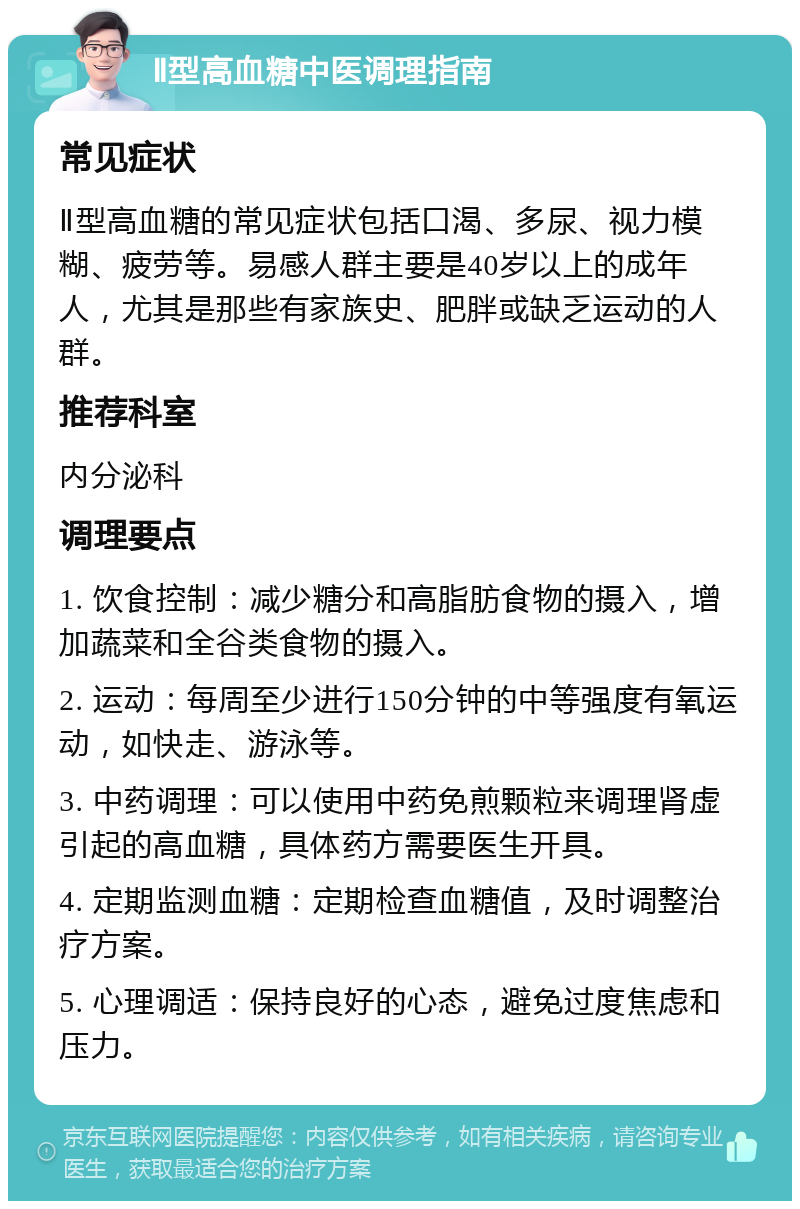 Ⅱ型高血糖中医调理指南 常见症状 Ⅱ型高血糖的常见症状包括口渴、多尿、视力模糊、疲劳等。易感人群主要是40岁以上的成年人，尤其是那些有家族史、肥胖或缺乏运动的人群。 推荐科室 内分泌科 调理要点 1. 饮食控制：减少糖分和高脂肪食物的摄入，增加蔬菜和全谷类食物的摄入。 2. 运动：每周至少进行150分钟的中等强度有氧运动，如快走、游泳等。 3. 中药调理：可以使用中药免煎颗粒来调理肾虚引起的高血糖，具体药方需要医生开具。 4. 定期监测血糖：定期检查血糖值，及时调整治疗方案。 5. 心理调适：保持良好的心态，避免过度焦虑和压力。