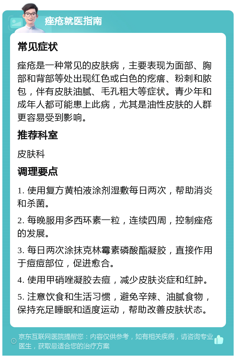 痤疮就医指南 常见症状 痤疮是一种常见的皮肤病，主要表现为面部、胸部和背部等处出现红色或白色的疙瘩、粉刺和脓包，伴有皮肤油腻、毛孔粗大等症状。青少年和成年人都可能患上此病，尤其是油性皮肤的人群更容易受到影响。 推荐科室 皮肤科 调理要点 1. 使用复方黄柏液涂剂湿敷每日两次，帮助消炎和杀菌。 2. 每晚服用多西环素一粒，连续四周，控制痤疮的发展。 3. 每日两次涂抹克林霉素磷酸酯凝胶，直接作用于痘痘部位，促进愈合。 4. 使用甲硝唑凝胶去痘，减少皮肤炎症和红肿。 5. 注意饮食和生活习惯，避免辛辣、油腻食物，保持充足睡眠和适度运动，帮助改善皮肤状态。