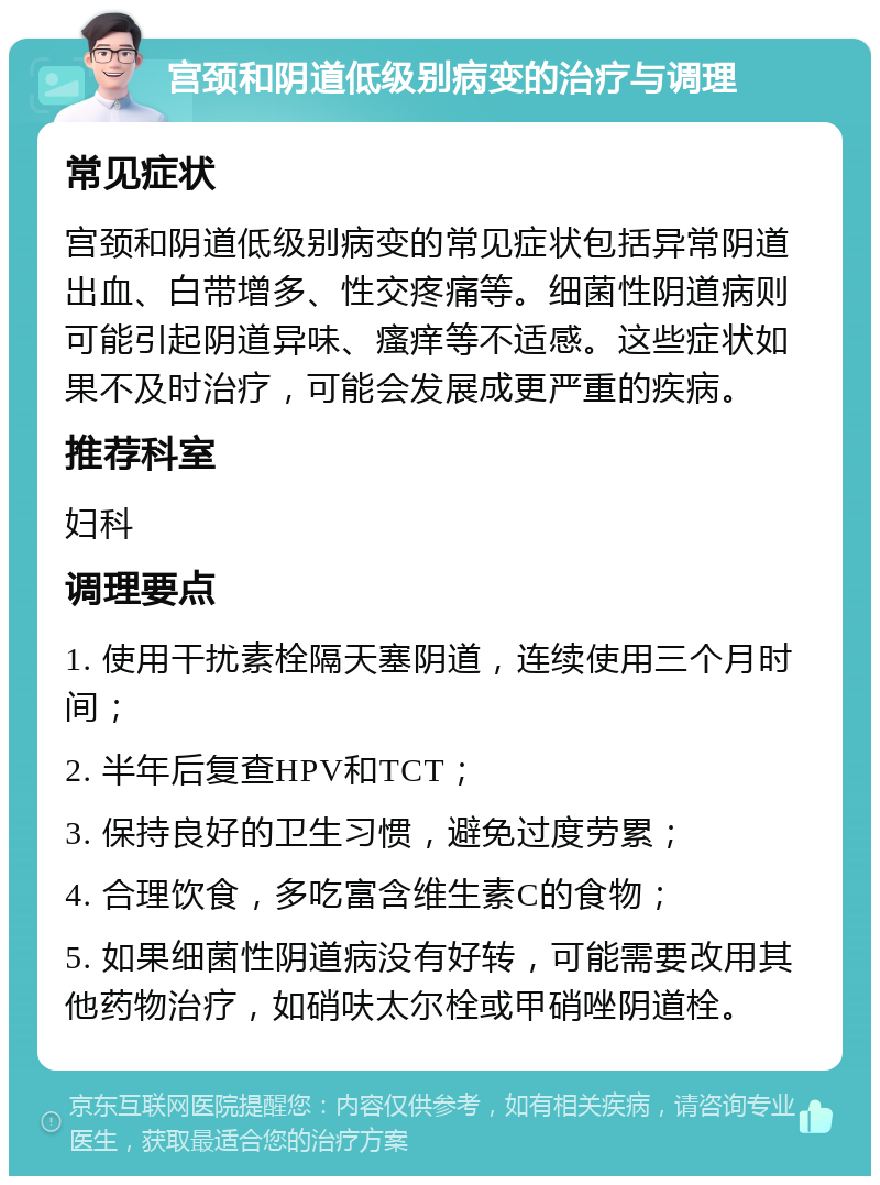 宫颈和阴道低级别病变的治疗与调理 常见症状 宫颈和阴道低级别病变的常见症状包括异常阴道出血、白带增多、性交疼痛等。细菌性阴道病则可能引起阴道异味、瘙痒等不适感。这些症状如果不及时治疗，可能会发展成更严重的疾病。 推荐科室 妇科 调理要点 1. 使用干扰素栓隔天塞阴道，连续使用三个月时间； 2. 半年后复查HPV和TCT； 3. 保持良好的卫生习惯，避免过度劳累； 4. 合理饮食，多吃富含维生素C的食物； 5. 如果细菌性阴道病没有好转，可能需要改用其他药物治疗，如硝呋太尔栓或甲硝唑阴道栓。