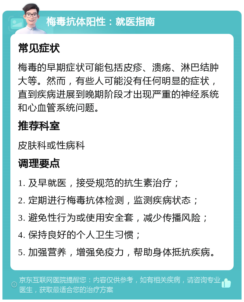 梅毒抗体阳性：就医指南 常见症状 梅毒的早期症状可能包括皮疹、溃疡、淋巴结肿大等。然而，有些人可能没有任何明显的症状，直到疾病进展到晚期阶段才出现严重的神经系统和心血管系统问题。 推荐科室 皮肤科或性病科 调理要点 1. 及早就医，接受规范的抗生素治疗； 2. 定期进行梅毒抗体检测，监测疾病状态； 3. 避免性行为或使用安全套，减少传播风险； 4. 保持良好的个人卫生习惯； 5. 加强营养，增强免疫力，帮助身体抵抗疾病。