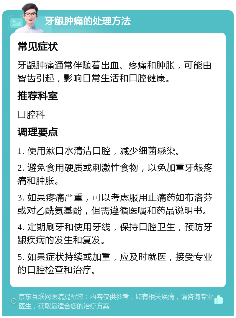 牙龈肿痛的处理方法 常见症状 牙龈肿痛通常伴随着出血、疼痛和肿胀，可能由智齿引起，影响日常生活和口腔健康。 推荐科室 口腔科 调理要点 1. 使用漱口水清洁口腔，减少细菌感染。 2. 避免食用硬质或刺激性食物，以免加重牙龈疼痛和肿胀。 3. 如果疼痛严重，可以考虑服用止痛药如布洛芬或对乙酰氨基酚，但需遵循医嘱和药品说明书。 4. 定期刷牙和使用牙线，保持口腔卫生，预防牙龈疾病的发生和复发。 5. 如果症状持续或加重，应及时就医，接受专业的口腔检查和治疗。