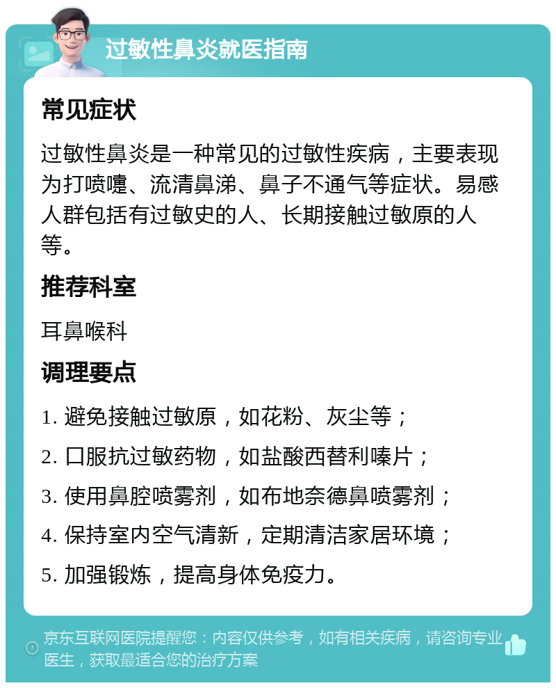 过敏性鼻炎就医指南 常见症状 过敏性鼻炎是一种常见的过敏性疾病，主要表现为打喷嚏、流清鼻涕、鼻子不通气等症状。易感人群包括有过敏史的人、长期接触过敏原的人等。 推荐科室 耳鼻喉科 调理要点 1. 避免接触过敏原，如花粉、灰尘等； 2. 口服抗过敏药物，如盐酸西替利嗪片； 3. 使用鼻腔喷雾剂，如布地奈德鼻喷雾剂； 4. 保持室内空气清新，定期清洁家居环境； 5. 加强锻炼，提高身体免疫力。