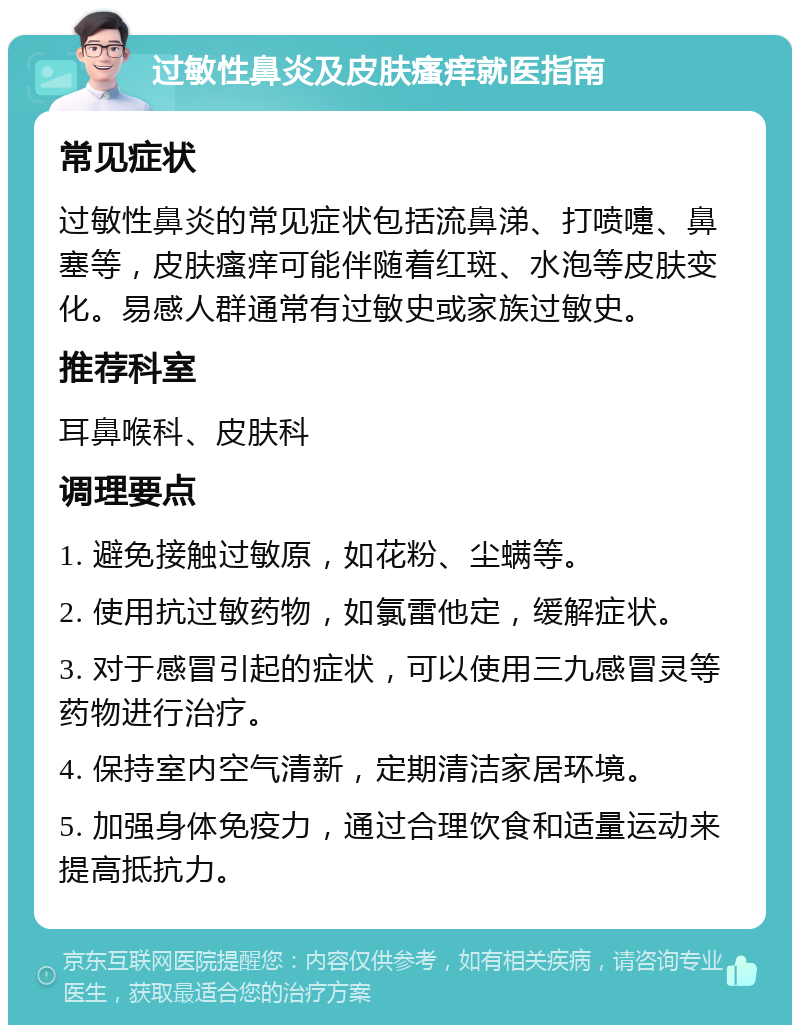 过敏性鼻炎及皮肤瘙痒就医指南 常见症状 过敏性鼻炎的常见症状包括流鼻涕、打喷嚏、鼻塞等，皮肤瘙痒可能伴随着红斑、水泡等皮肤变化。易感人群通常有过敏史或家族过敏史。 推荐科室 耳鼻喉科、皮肤科 调理要点 1. 避免接触过敏原，如花粉、尘螨等。 2. 使用抗过敏药物，如氯雷他定，缓解症状。 3. 对于感冒引起的症状，可以使用三九感冒灵等药物进行治疗。 4. 保持室内空气清新，定期清洁家居环境。 5. 加强身体免疫力，通过合理饮食和适量运动来提高抵抗力。