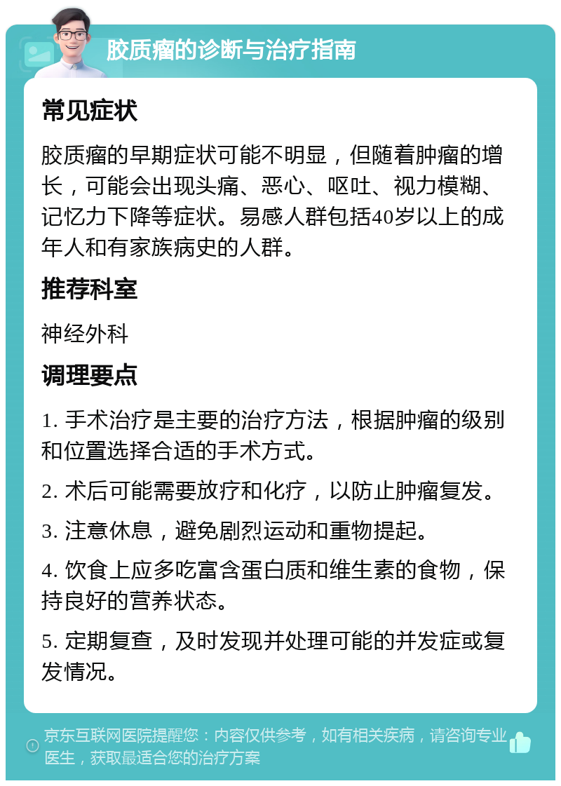 胶质瘤的诊断与治疗指南 常见症状 胶质瘤的早期症状可能不明显，但随着肿瘤的增长，可能会出现头痛、恶心、呕吐、视力模糊、记忆力下降等症状。易感人群包括40岁以上的成年人和有家族病史的人群。 推荐科室 神经外科 调理要点 1. 手术治疗是主要的治疗方法，根据肿瘤的级别和位置选择合适的手术方式。 2. 术后可能需要放疗和化疗，以防止肿瘤复发。 3. 注意休息，避免剧烈运动和重物提起。 4. 饮食上应多吃富含蛋白质和维生素的食物，保持良好的营养状态。 5. 定期复查，及时发现并处理可能的并发症或复发情况。