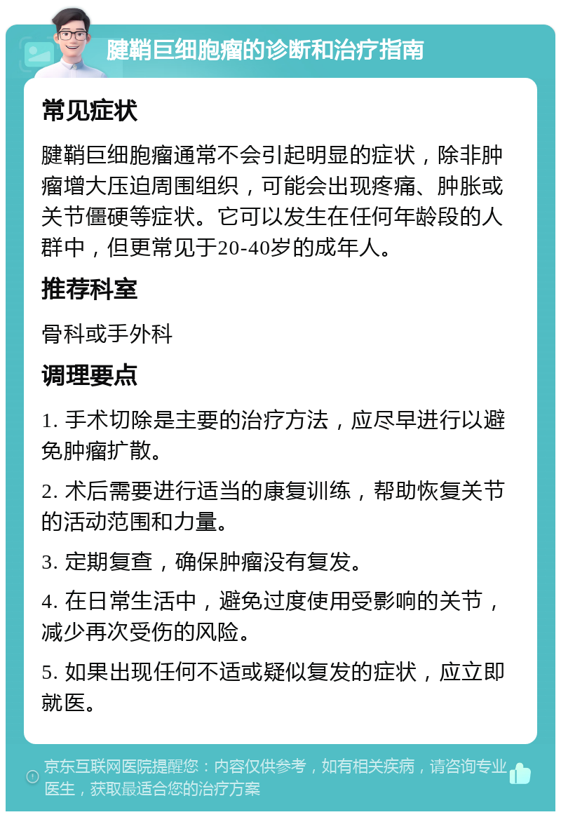 腱鞘巨细胞瘤的诊断和治疗指南 常见症状 腱鞘巨细胞瘤通常不会引起明显的症状，除非肿瘤增大压迫周围组织，可能会出现疼痛、肿胀或关节僵硬等症状。它可以发生在任何年龄段的人群中，但更常见于20-40岁的成年人。 推荐科室 骨科或手外科 调理要点 1. 手术切除是主要的治疗方法，应尽早进行以避免肿瘤扩散。 2. 术后需要进行适当的康复训练，帮助恢复关节的活动范围和力量。 3. 定期复查，确保肿瘤没有复发。 4. 在日常生活中，避免过度使用受影响的关节，减少再次受伤的风险。 5. 如果出现任何不适或疑似复发的症状，应立即就医。