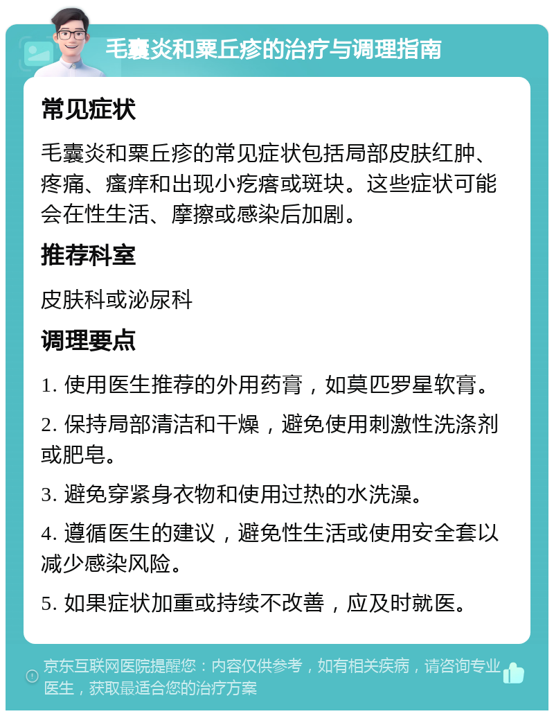 毛囊炎和粟丘疹的治疗与调理指南 常见症状 毛囊炎和粟丘疹的常见症状包括局部皮肤红肿、疼痛、瘙痒和出现小疙瘩或斑块。这些症状可能会在性生活、摩擦或感染后加剧。 推荐科室 皮肤科或泌尿科 调理要点 1. 使用医生推荐的外用药膏，如莫匹罗星软膏。 2. 保持局部清洁和干燥，避免使用刺激性洗涤剂或肥皂。 3. 避免穿紧身衣物和使用过热的水洗澡。 4. 遵循医生的建议，避免性生活或使用安全套以减少感染风险。 5. 如果症状加重或持续不改善，应及时就医。