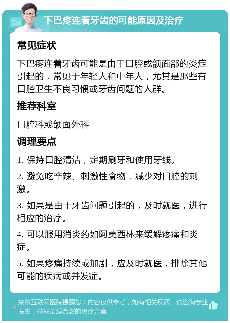 下巴疼连着牙齿的可能原因及治疗 常见症状 下巴疼连着牙齿可能是由于口腔或颌面部的炎症引起的，常见于年轻人和中年人，尤其是那些有口腔卫生不良习惯或牙齿问题的人群。 推荐科室 口腔科或颌面外科 调理要点 1. 保持口腔清洁，定期刷牙和使用牙线。 2. 避免吃辛辣、刺激性食物，减少对口腔的刺激。 3. 如果是由于牙齿问题引起的，及时就医，进行相应的治疗。 4. 可以服用消炎药如阿莫西林来缓解疼痛和炎症。 5. 如果疼痛持续或加剧，应及时就医，排除其他可能的疾病或并发症。