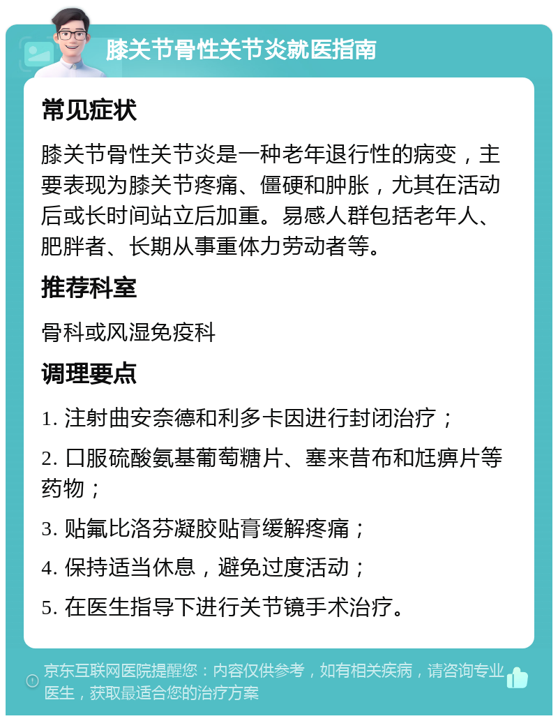 膝关节骨性关节炎就医指南 常见症状 膝关节骨性关节炎是一种老年退行性的病变，主要表现为膝关节疼痛、僵硬和肿胀，尤其在活动后或长时间站立后加重。易感人群包括老年人、肥胖者、长期从事重体力劳动者等。 推荐科室 骨科或风湿免疫科 调理要点 1. 注射曲安奈德和利多卡因进行封闭治疗； 2. 口服硫酸氨基葡萄糖片、塞来昔布和尪痹片等药物； 3. 贴氟比洛芬凝胶贴膏缓解疼痛； 4. 保持适当休息，避免过度活动； 5. 在医生指导下进行关节镜手术治疗。