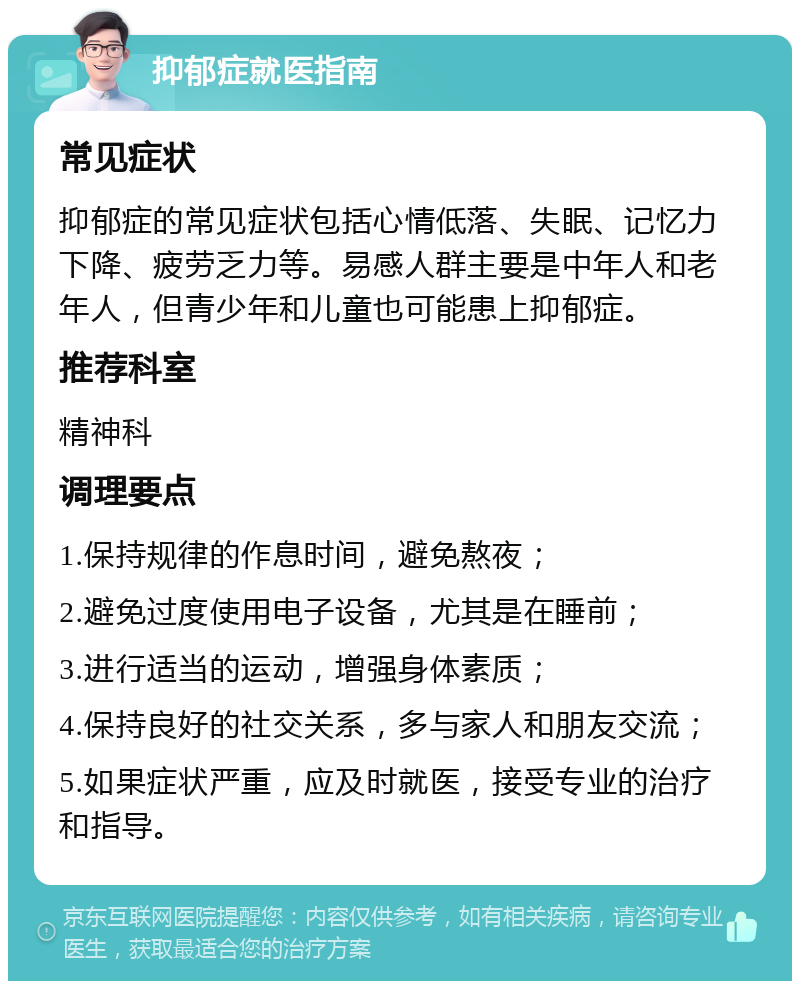 抑郁症就医指南 常见症状 抑郁症的常见症状包括心情低落、失眠、记忆力下降、疲劳乏力等。易感人群主要是中年人和老年人，但青少年和儿童也可能患上抑郁症。 推荐科室 精神科 调理要点 1.保持规律的作息时间，避免熬夜； 2.避免过度使用电子设备，尤其是在睡前； 3.进行适当的运动，增强身体素质； 4.保持良好的社交关系，多与家人和朋友交流； 5.如果症状严重，应及时就医，接受专业的治疗和指导。