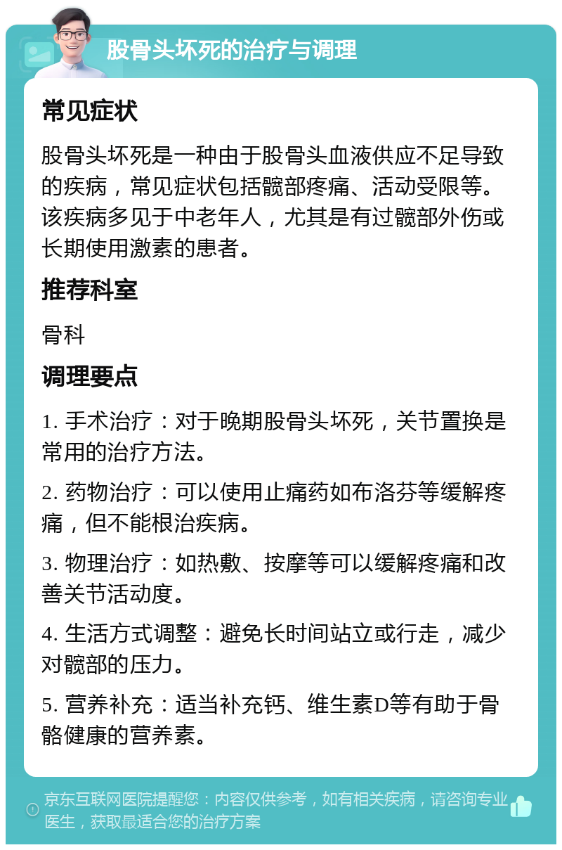 股骨头坏死的治疗与调理 常见症状 股骨头坏死是一种由于股骨头血液供应不足导致的疾病，常见症状包括髋部疼痛、活动受限等。该疾病多见于中老年人，尤其是有过髋部外伤或长期使用激素的患者。 推荐科室 骨科 调理要点 1. 手术治疗：对于晚期股骨头坏死，关节置换是常用的治疗方法。 2. 药物治疗：可以使用止痛药如布洛芬等缓解疼痛，但不能根治疾病。 3. 物理治疗：如热敷、按摩等可以缓解疼痛和改善关节活动度。 4. 生活方式调整：避免长时间站立或行走，减少对髋部的压力。 5. 营养补充：适当补充钙、维生素D等有助于骨骼健康的营养素。