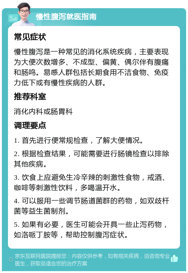 慢性腹泻就医指南 常见症状 慢性腹泻是一种常见的消化系统疾病，主要表现为大便次数增多、不成型、偏黄、偶尔伴有腹痛和肠鸣。易感人群包括长期食用不洁食物、免疫力低下或有慢性疾病的人群。 推荐科室 消化内科或肠胃科 调理要点 1. 首先进行便常规检查，了解大便情况。 2. 根据检查结果，可能需要进行肠镜检查以排除其他疾病。 3. 饮食上应避免生冷辛辣的刺激性食物，戒酒、咖啡等刺激性饮料，多喝温开水。 4. 可以服用一些调节肠道菌群的药物，如双歧杆菌等益生菌制剂。 5. 如果有必要，医生可能会开具一些止泻药物，如洛哌丁胺等，帮助控制腹泻症状。