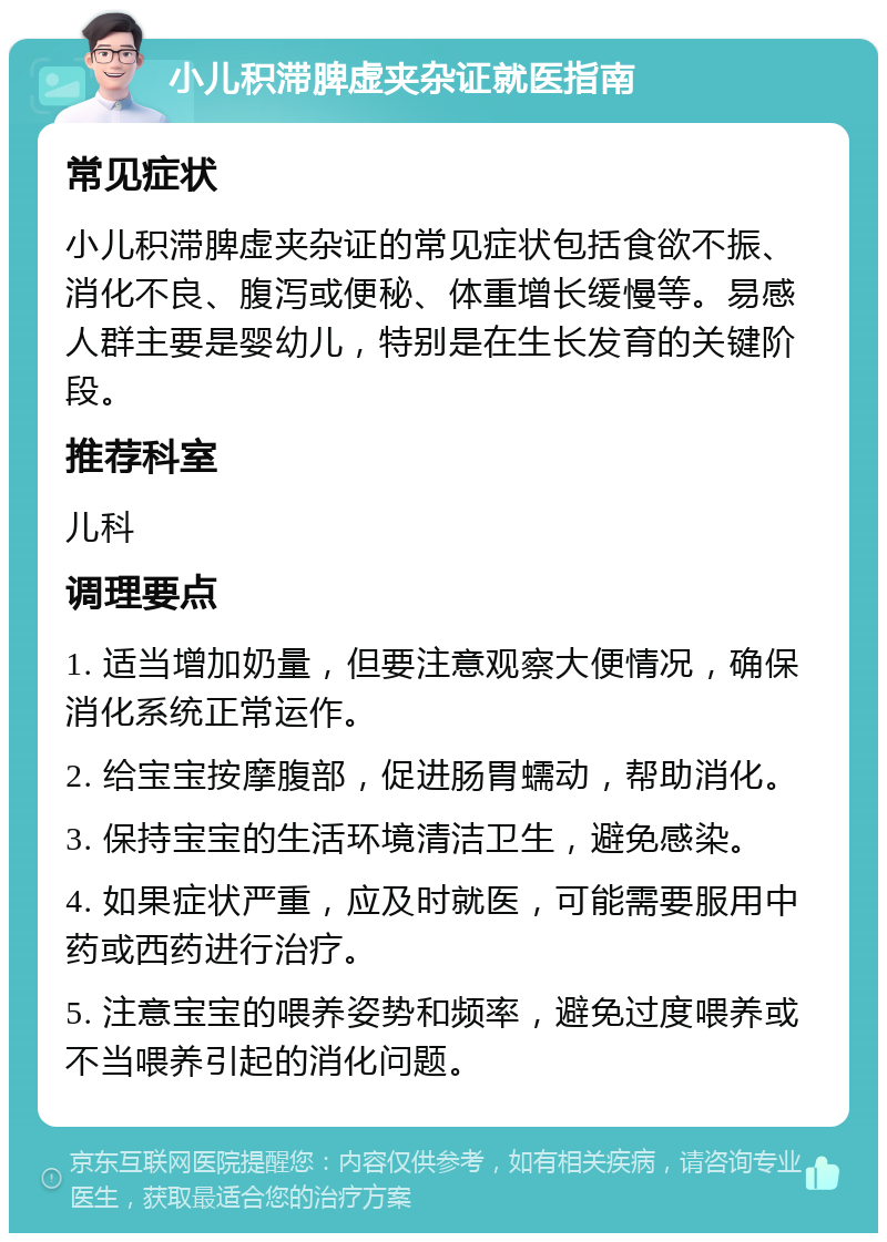 小儿积滞脾虚夹杂证就医指南 常见症状 小儿积滞脾虚夹杂证的常见症状包括食欲不振、消化不良、腹泻或便秘、体重增长缓慢等。易感人群主要是婴幼儿，特别是在生长发育的关键阶段。 推荐科室 儿科 调理要点 1. 适当增加奶量，但要注意观察大便情况，确保消化系统正常运作。 2. 给宝宝按摩腹部，促进肠胃蠕动，帮助消化。 3. 保持宝宝的生活环境清洁卫生，避免感染。 4. 如果症状严重，应及时就医，可能需要服用中药或西药进行治疗。 5. 注意宝宝的喂养姿势和频率，避免过度喂养或不当喂养引起的消化问题。