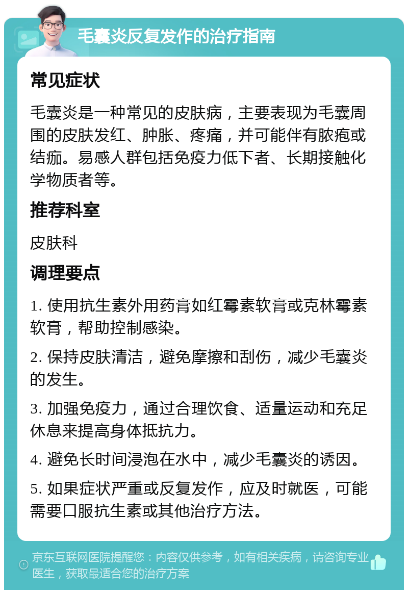 毛囊炎反复发作的治疗指南 常见症状 毛囊炎是一种常见的皮肤病，主要表现为毛囊周围的皮肤发红、肿胀、疼痛，并可能伴有脓疱或结痂。易感人群包括免疫力低下者、长期接触化学物质者等。 推荐科室 皮肤科 调理要点 1. 使用抗生素外用药膏如红霉素软膏或克林霉素软膏，帮助控制感染。 2. 保持皮肤清洁，避免摩擦和刮伤，减少毛囊炎的发生。 3. 加强免疫力，通过合理饮食、适量运动和充足休息来提高身体抵抗力。 4. 避免长时间浸泡在水中，减少毛囊炎的诱因。 5. 如果症状严重或反复发作，应及时就医，可能需要口服抗生素或其他治疗方法。