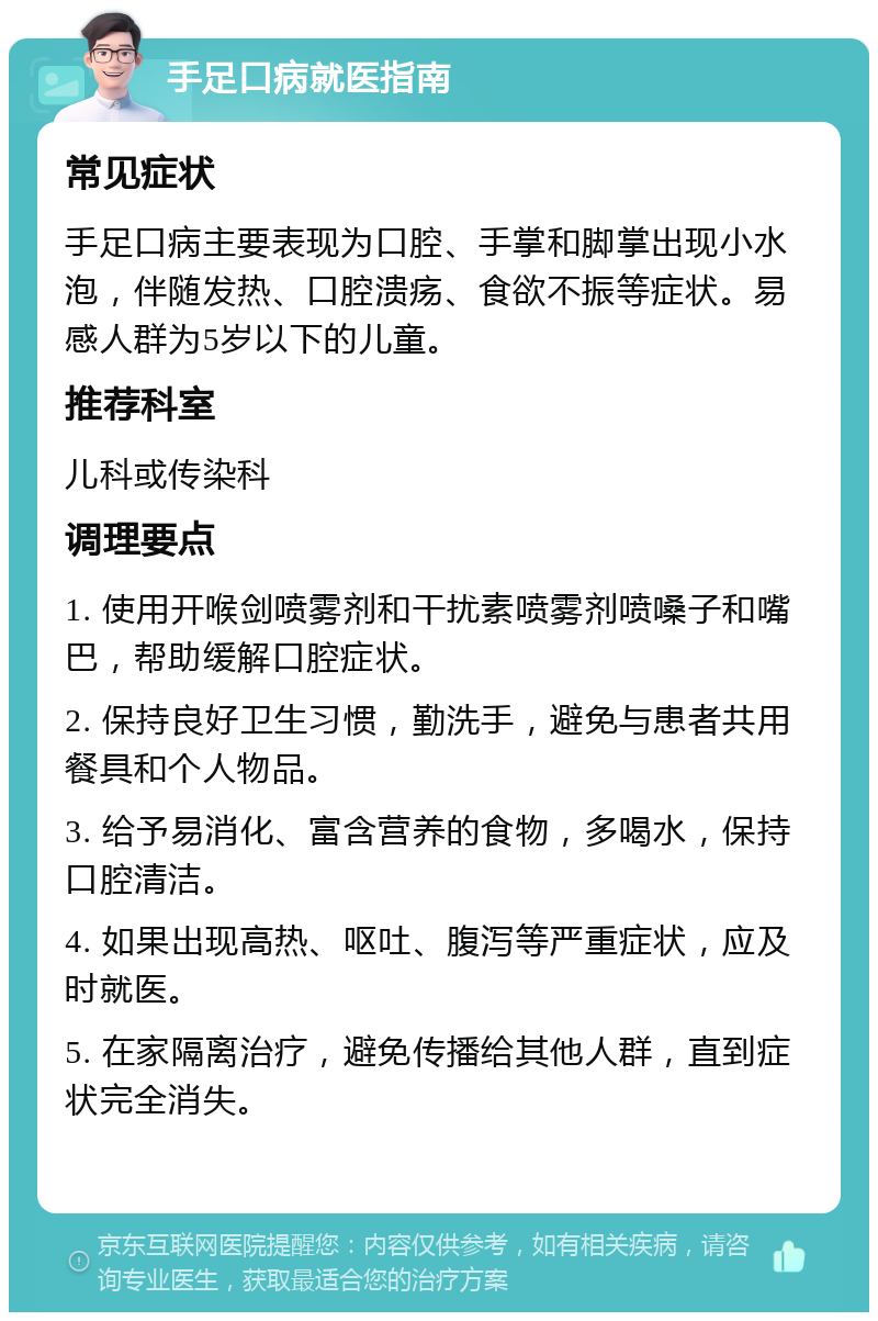 手足口病就医指南 常见症状 手足口病主要表现为口腔、手掌和脚掌出现小水泡，伴随发热、口腔溃疡、食欲不振等症状。易感人群为5岁以下的儿童。 推荐科室 儿科或传染科 调理要点 1. 使用开喉剑喷雾剂和干扰素喷雾剂喷嗓子和嘴巴，帮助缓解口腔症状。 2. 保持良好卫生习惯，勤洗手，避免与患者共用餐具和个人物品。 3. 给予易消化、富含营养的食物，多喝水，保持口腔清洁。 4. 如果出现高热、呕吐、腹泻等严重症状，应及时就医。 5. 在家隔离治疗，避免传播给其他人群，直到症状完全消失。