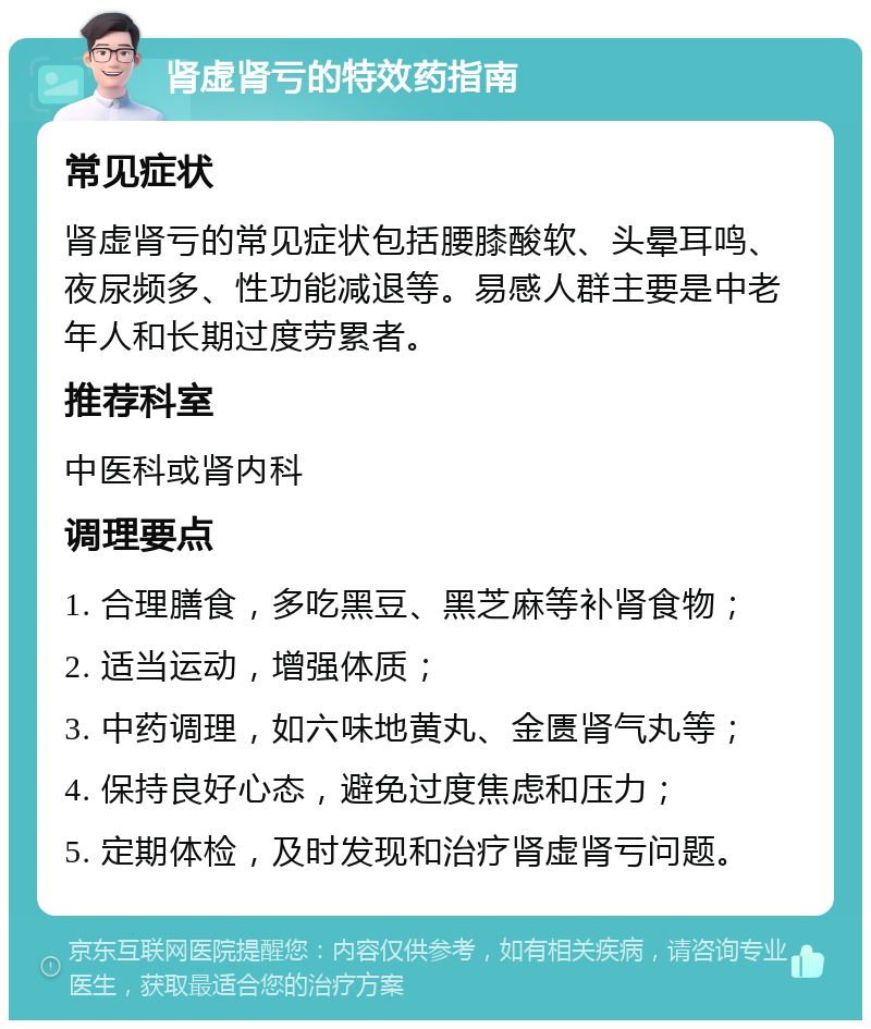 肾虚肾亏的特效药指南 常见症状 肾虚肾亏的常见症状包括腰膝酸软、头晕耳鸣、夜尿频多、性功能减退等。易感人群主要是中老年人和长期过度劳累者。 推荐科室 中医科或肾内科 调理要点 1. 合理膳食，多吃黑豆、黑芝麻等补肾食物； 2. 适当运动，增强体质； 3. 中药调理，如六味地黄丸、金匮肾气丸等； 4. 保持良好心态，避免过度焦虑和压力； 5. 定期体检，及时发现和治疗肾虚肾亏问题。