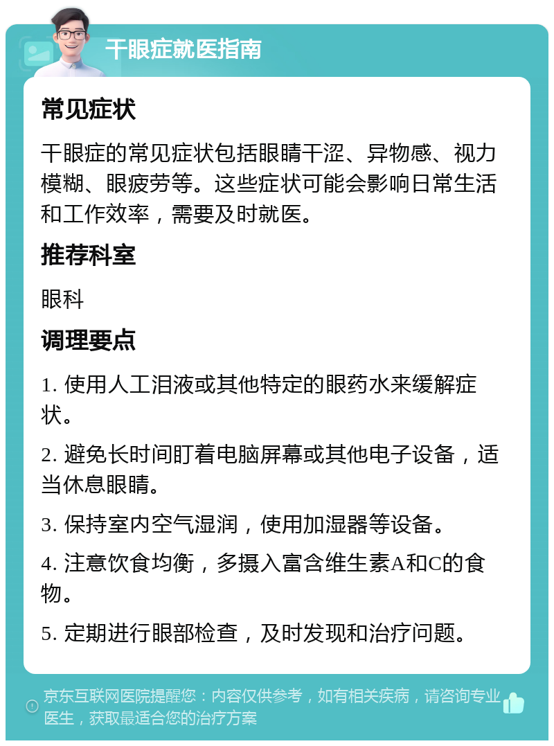 干眼症就医指南 常见症状 干眼症的常见症状包括眼睛干涩、异物感、视力模糊、眼疲劳等。这些症状可能会影响日常生活和工作效率，需要及时就医。 推荐科室 眼科 调理要点 1. 使用人工泪液或其他特定的眼药水来缓解症状。 2. 避免长时间盯着电脑屏幕或其他电子设备，适当休息眼睛。 3. 保持室内空气湿润，使用加湿器等设备。 4. 注意饮食均衡，多摄入富含维生素A和C的食物。 5. 定期进行眼部检查，及时发现和治疗问题。