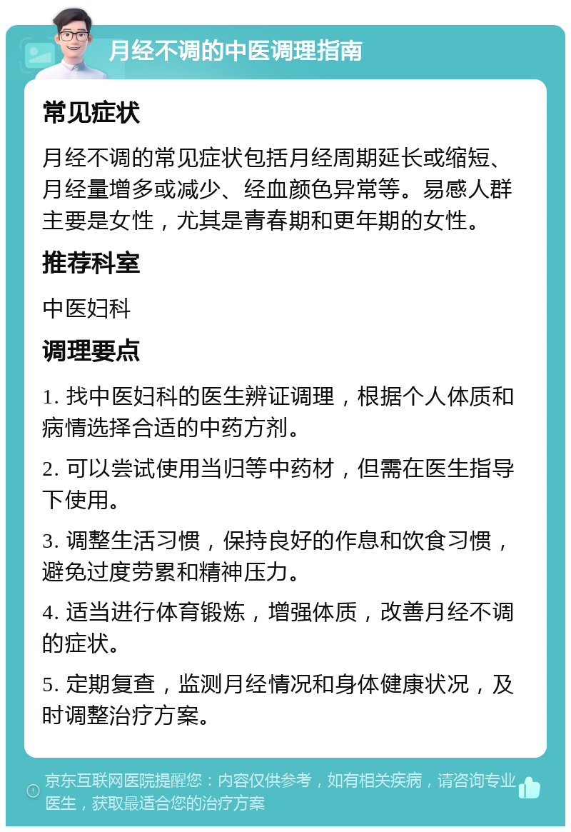 月经不调的中医调理指南 常见症状 月经不调的常见症状包括月经周期延长或缩短、月经量增多或减少、经血颜色异常等。易感人群主要是女性，尤其是青春期和更年期的女性。 推荐科室 中医妇科 调理要点 1. 找中医妇科的医生辨证调理，根据个人体质和病情选择合适的中药方剂。 2. 可以尝试使用当归等中药材，但需在医生指导下使用。 3. 调整生活习惯，保持良好的作息和饮食习惯，避免过度劳累和精神压力。 4. 适当进行体育锻炼，增强体质，改善月经不调的症状。 5. 定期复查，监测月经情况和身体健康状况，及时调整治疗方案。