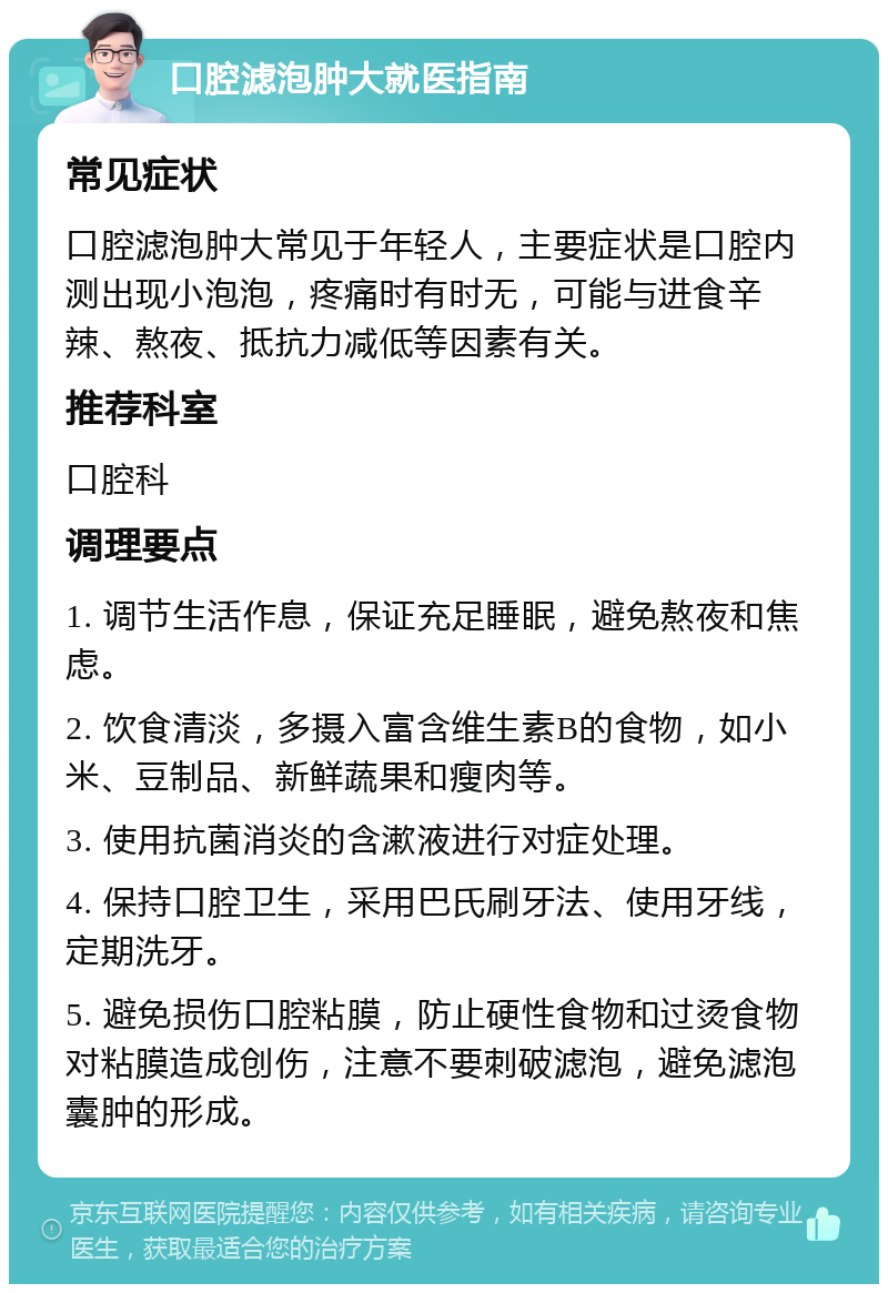 口腔滤泡肿大就医指南 常见症状 口腔滤泡肿大常见于年轻人，主要症状是口腔内测出现小泡泡，疼痛时有时无，可能与进食辛辣、熬夜、抵抗力减低等因素有关。 推荐科室 口腔科 调理要点 1. 调节生活作息，保证充足睡眠，避免熬夜和焦虑。 2. 饮食清淡，多摄入富含维生素B的食物，如小米、豆制品、新鲜蔬果和瘦肉等。 3. 使用抗菌消炎的含漱液进行对症处理。 4. 保持口腔卫生，采用巴氏刷牙法、使用牙线，定期洗牙。 5. 避免损伤口腔粘膜，防止硬性食物和过烫食物对粘膜造成创伤，注意不要刺破滤泡，避免滤泡囊肿的形成。