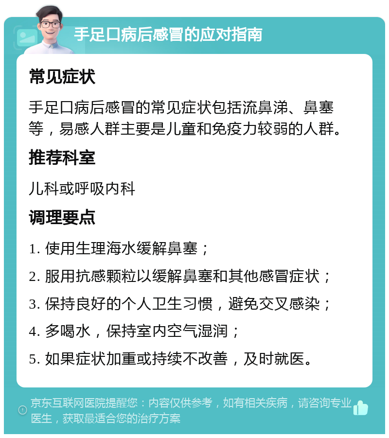 手足口病后感冒的应对指南 常见症状 手足口病后感冒的常见症状包括流鼻涕、鼻塞等，易感人群主要是儿童和免疫力较弱的人群。 推荐科室 儿科或呼吸内科 调理要点 1. 使用生理海水缓解鼻塞； 2. 服用抗感颗粒以缓解鼻塞和其他感冒症状； 3. 保持良好的个人卫生习惯，避免交叉感染； 4. 多喝水，保持室内空气湿润； 5. 如果症状加重或持续不改善，及时就医。