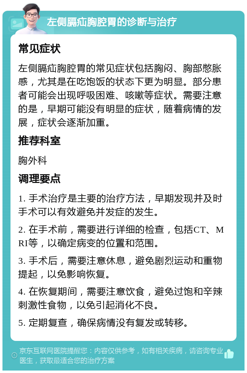 左侧膈疝胸腔胃的诊断与治疗 常见症状 左侧膈疝胸腔胃的常见症状包括胸闷、胸部憋胀感，尤其是在吃饱饭的状态下更为明显。部分患者可能会出现呼吸困难、咳嗽等症状。需要注意的是，早期可能没有明显的症状，随着病情的发展，症状会逐渐加重。 推荐科室 胸外科 调理要点 1. 手术治疗是主要的治疗方法，早期发现并及时手术可以有效避免并发症的发生。 2. 在手术前，需要进行详细的检查，包括CT、MRI等，以确定病变的位置和范围。 3. 手术后，需要注意休息，避免剧烈运动和重物提起，以免影响恢复。 4. 在恢复期间，需要注意饮食，避免过饱和辛辣刺激性食物，以免引起消化不良。 5. 定期复查，确保病情没有复发或转移。