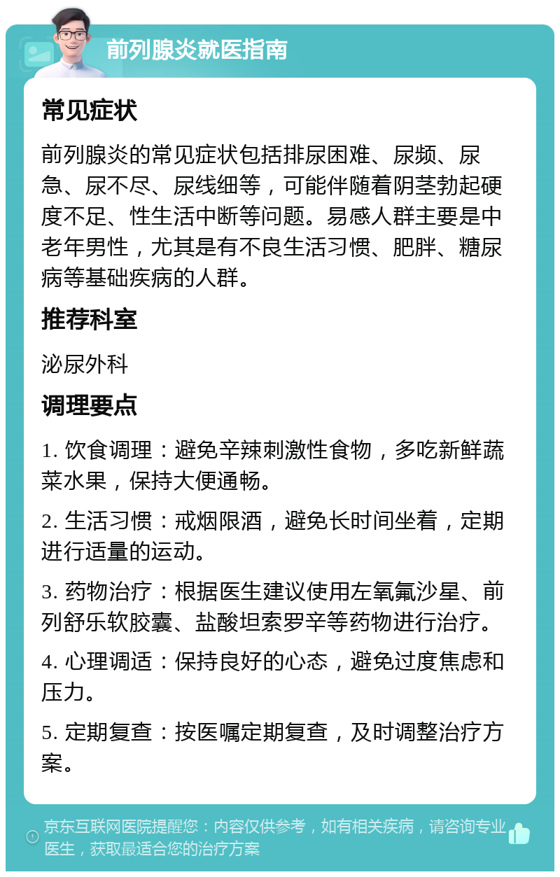 前列腺炎就医指南 常见症状 前列腺炎的常见症状包括排尿困难、尿频、尿急、尿不尽、尿线细等，可能伴随着阴茎勃起硬度不足、性生活中断等问题。易感人群主要是中老年男性，尤其是有不良生活习惯、肥胖、糖尿病等基础疾病的人群。 推荐科室 泌尿外科 调理要点 1. 饮食调理：避免辛辣刺激性食物，多吃新鲜蔬菜水果，保持大便通畅。 2. 生活习惯：戒烟限酒，避免长时间坐着，定期进行适量的运动。 3. 药物治疗：根据医生建议使用左氧氟沙星、前列舒乐软胶囊、盐酸坦索罗辛等药物进行治疗。 4. 心理调适：保持良好的心态，避免过度焦虑和压力。 5. 定期复查：按医嘱定期复查，及时调整治疗方案。