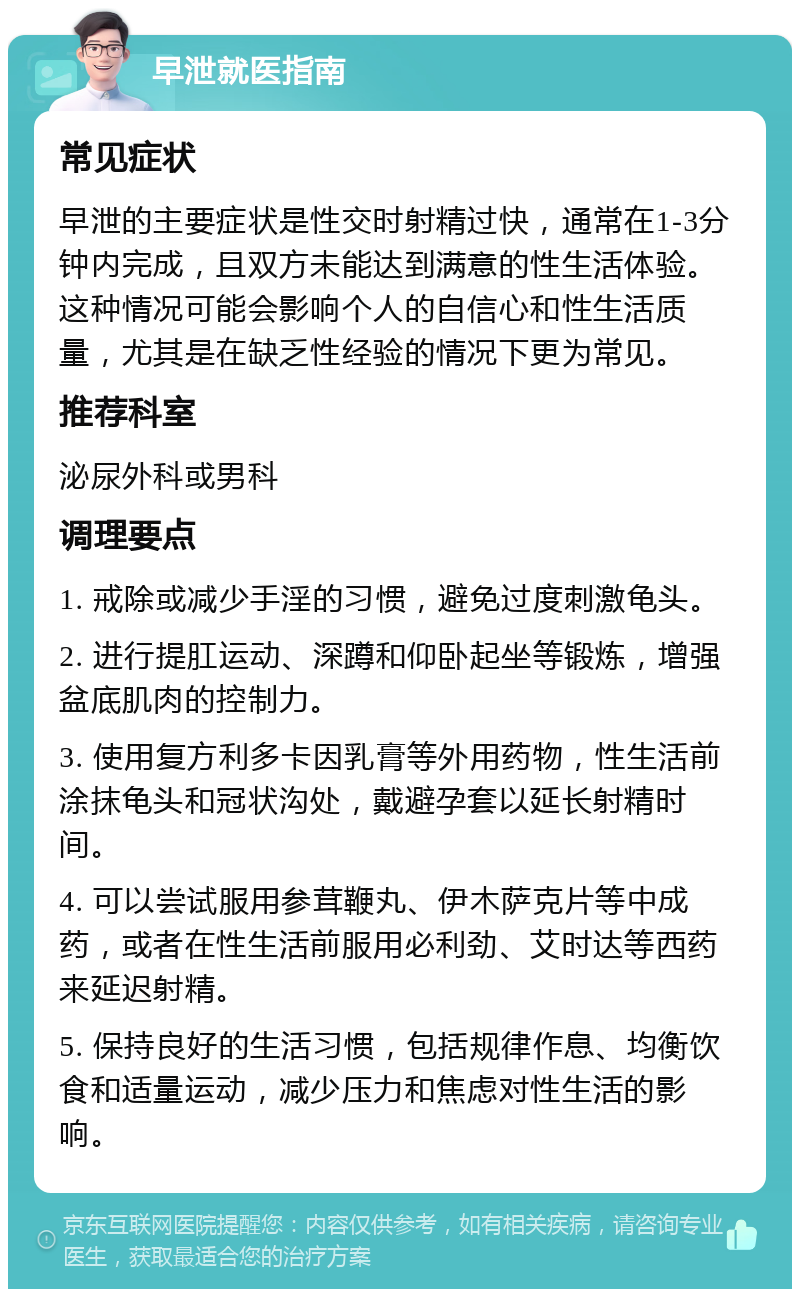 早泄就医指南 常见症状 早泄的主要症状是性交时射精过快，通常在1-3分钟内完成，且双方未能达到满意的性生活体验。这种情况可能会影响个人的自信心和性生活质量，尤其是在缺乏性经验的情况下更为常见。 推荐科室 泌尿外科或男科 调理要点 1. 戒除或减少手淫的习惯，避免过度刺激龟头。 2. 进行提肛运动、深蹲和仰卧起坐等锻炼，增强盆底肌肉的控制力。 3. 使用复方利多卡因乳膏等外用药物，性生活前涂抹龟头和冠状沟处，戴避孕套以延长射精时间。 4. 可以尝试服用参茸鞭丸、伊木萨克片等中成药，或者在性生活前服用必利劲、艾时达等西药来延迟射精。 5. 保持良好的生活习惯，包括规律作息、均衡饮食和适量运动，减少压力和焦虑对性生活的影响。