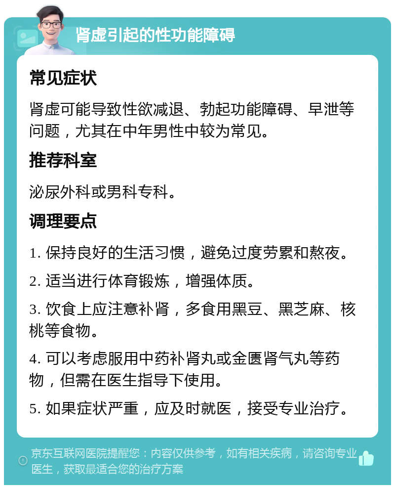 肾虚引起的性功能障碍 常见症状 肾虚可能导致性欲减退、勃起功能障碍、早泄等问题，尤其在中年男性中较为常见。 推荐科室 泌尿外科或男科专科。 调理要点 1. 保持良好的生活习惯，避免过度劳累和熬夜。 2. 适当进行体育锻炼，增强体质。 3. 饮食上应注意补肾，多食用黑豆、黑芝麻、核桃等食物。 4. 可以考虑服用中药补肾丸或金匮肾气丸等药物，但需在医生指导下使用。 5. 如果症状严重，应及时就医，接受专业治疗。