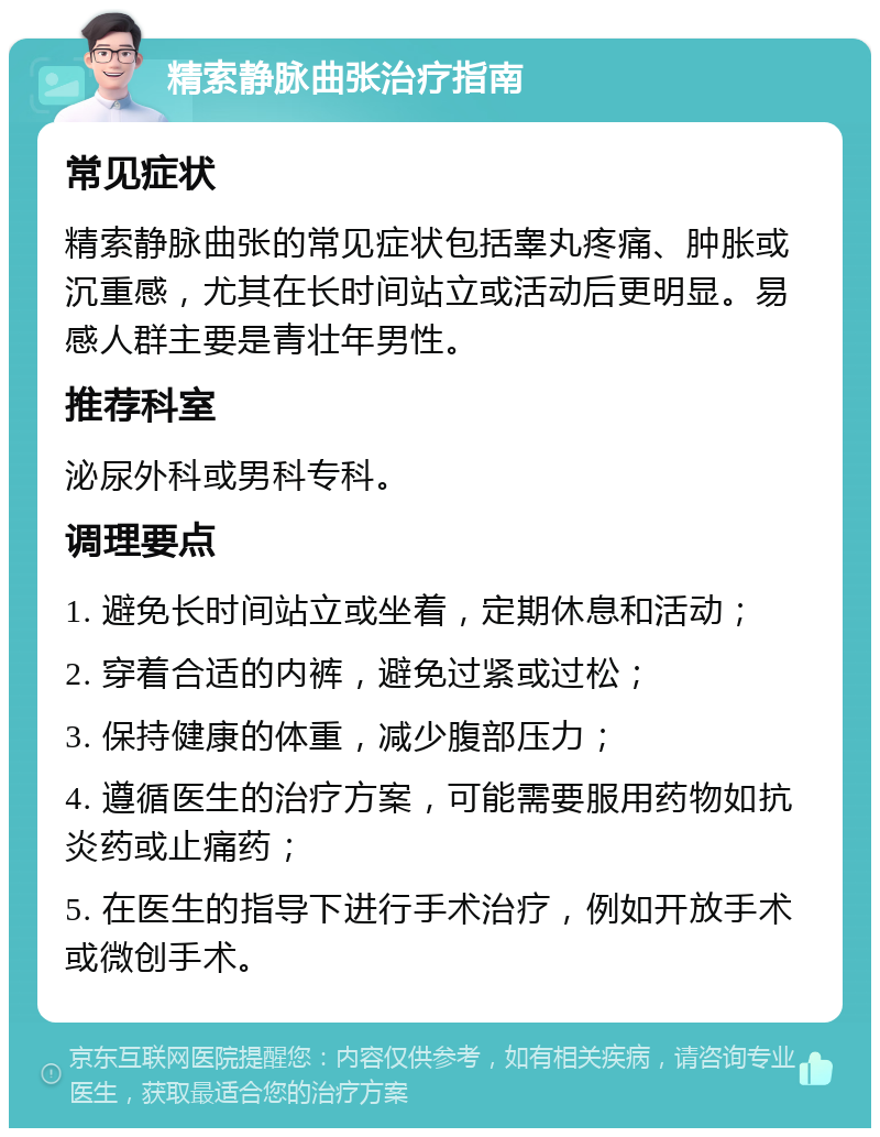 精索静脉曲张治疗指南 常见症状 精索静脉曲张的常见症状包括睾丸疼痛、肿胀或沉重感，尤其在长时间站立或活动后更明显。易感人群主要是青壮年男性。 推荐科室 泌尿外科或男科专科。 调理要点 1. 避免长时间站立或坐着，定期休息和活动； 2. 穿着合适的内裤，避免过紧或过松； 3. 保持健康的体重，减少腹部压力； 4. 遵循医生的治疗方案，可能需要服用药物如抗炎药或止痛药； 5. 在医生的指导下进行手术治疗，例如开放手术或微创手术。