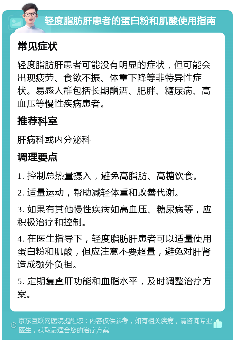 轻度脂肪肝患者的蛋白粉和肌酸使用指南 常见症状 轻度脂肪肝患者可能没有明显的症状，但可能会出现疲劳、食欲不振、体重下降等非特异性症状。易感人群包括长期酗酒、肥胖、糖尿病、高血压等慢性疾病患者。 推荐科室 肝病科或内分泌科 调理要点 1. 控制总热量摄入，避免高脂肪、高糖饮食。 2. 适量运动，帮助减轻体重和改善代谢。 3. 如果有其他慢性疾病如高血压、糖尿病等，应积极治疗和控制。 4. 在医生指导下，轻度脂肪肝患者可以适量使用蛋白粉和肌酸，但应注意不要超量，避免对肝肾造成额外负担。 5. 定期复查肝功能和血脂水平，及时调整治疗方案。