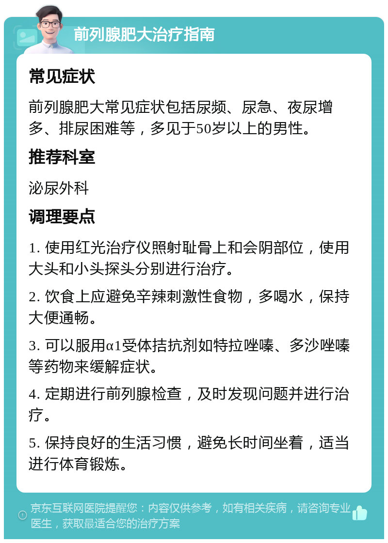 前列腺肥大治疗指南 常见症状 前列腺肥大常见症状包括尿频、尿急、夜尿增多、排尿困难等，多见于50岁以上的男性。 推荐科室 泌尿外科 调理要点 1. 使用红光治疗仪照射耻骨上和会阴部位，使用大头和小头探头分别进行治疗。 2. 饮食上应避免辛辣刺激性食物，多喝水，保持大便通畅。 3. 可以服用α1受体拮抗剂如特拉唑嗪、多沙唑嗪等药物来缓解症状。 4. 定期进行前列腺检查，及时发现问题并进行治疗。 5. 保持良好的生活习惯，避免长时间坐着，适当进行体育锻炼。