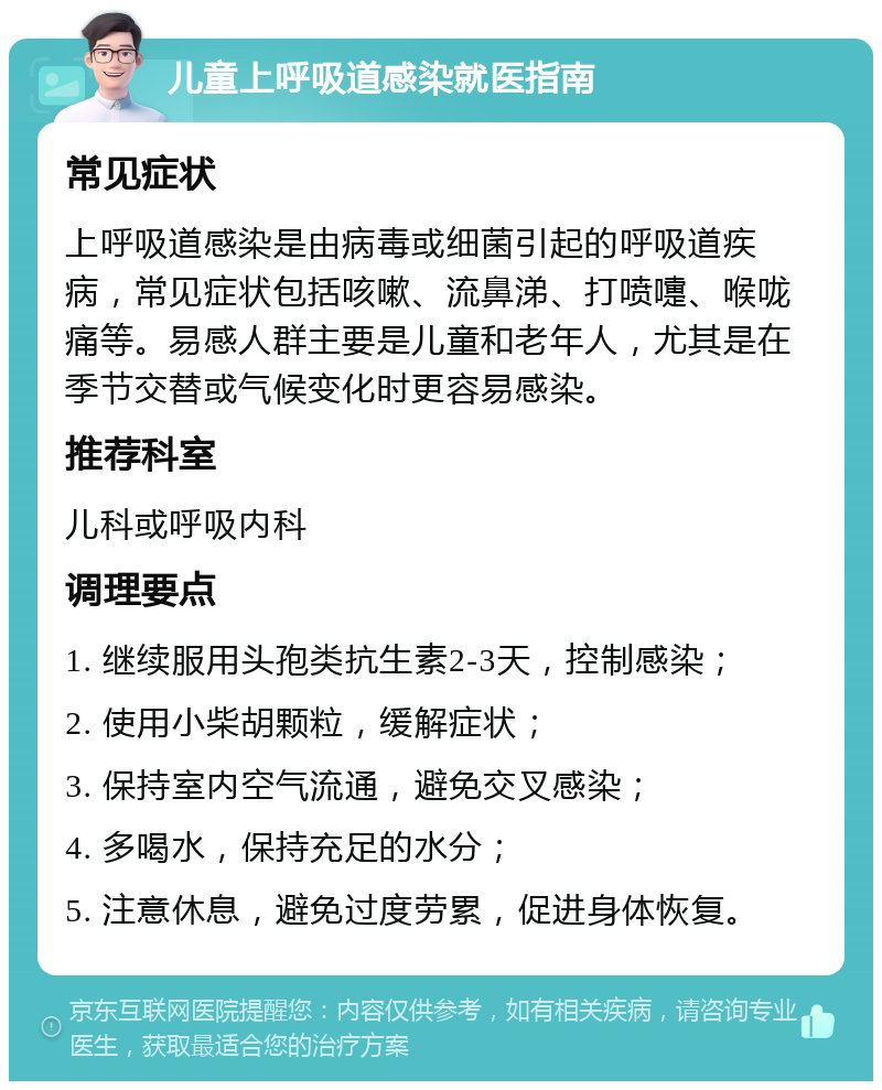 儿童上呼吸道感染就医指南 常见症状 上呼吸道感染是由病毒或细菌引起的呼吸道疾病，常见症状包括咳嗽、流鼻涕、打喷嚏、喉咙痛等。易感人群主要是儿童和老年人，尤其是在季节交替或气候变化时更容易感染。 推荐科室 儿科或呼吸内科 调理要点 1. 继续服用头孢类抗生素2-3天，控制感染； 2. 使用小柴胡颗粒，缓解症状； 3. 保持室内空气流通，避免交叉感染； 4. 多喝水，保持充足的水分； 5. 注意休息，避免过度劳累，促进身体恢复。