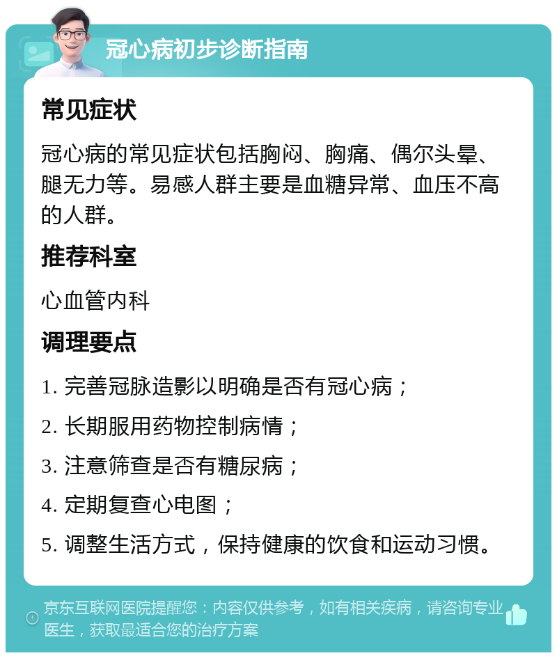 冠心病初步诊断指南 常见症状 冠心病的常见症状包括胸闷、胸痛、偶尔头晕、腿无力等。易感人群主要是血糖异常、血压不高的人群。 推荐科室 心血管内科 调理要点 1. 完善冠脉造影以明确是否有冠心病； 2. 长期服用药物控制病情； 3. 注意筛查是否有糖尿病； 4. 定期复查心电图； 5. 调整生活方式，保持健康的饮食和运动习惯。