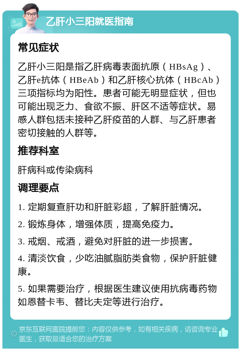 乙肝小三阳就医指南 常见症状 乙肝小三阳是指乙肝病毒表面抗原（HBsAg）、乙肝e抗体（HBeAb）和乙肝核心抗体（HBcAb）三项指标均为阳性。患者可能无明显症状，但也可能出现乏力、食欲不振、肝区不适等症状。易感人群包括未接种乙肝疫苗的人群、与乙肝患者密切接触的人群等。 推荐科室 肝病科或传染病科 调理要点 1. 定期复查肝功和肝脏彩超，了解肝脏情况。 2. 锻炼身体，增强体质，提高免疫力。 3. 戒烟、戒酒，避免对肝脏的进一步损害。 4. 清淡饮食，少吃油腻脂肪类食物，保护肝脏健康。 5. 如果需要治疗，根据医生建议使用抗病毒药物如恩替卡韦、替比夫定等进行治疗。