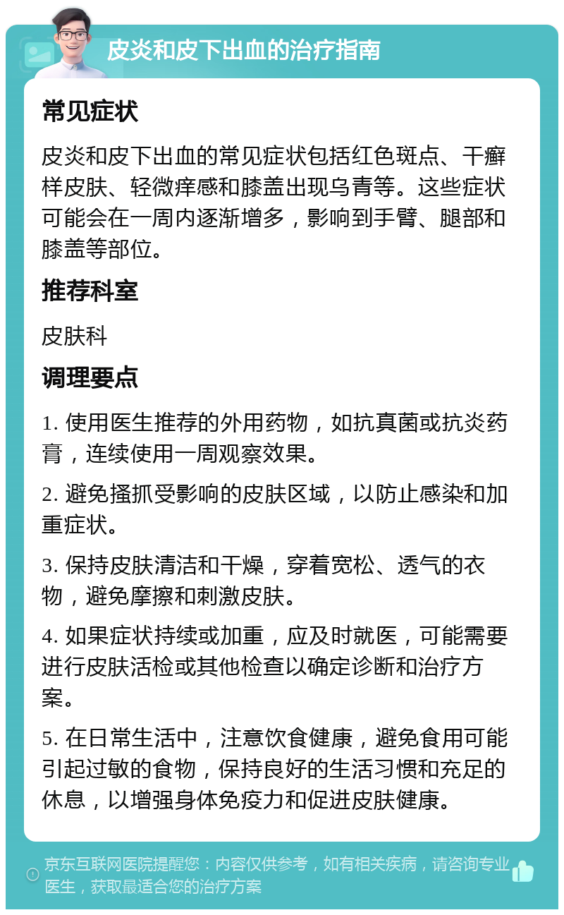 皮炎和皮下出血的治疗指南 常见症状 皮炎和皮下出血的常见症状包括红色斑点、干癣样皮肤、轻微痒感和膝盖出现乌青等。这些症状可能会在一周内逐渐增多，影响到手臂、腿部和膝盖等部位。 推荐科室 皮肤科 调理要点 1. 使用医生推荐的外用药物，如抗真菌或抗炎药膏，连续使用一周观察效果。 2. 避免搔抓受影响的皮肤区域，以防止感染和加重症状。 3. 保持皮肤清洁和干燥，穿着宽松、透气的衣物，避免摩擦和刺激皮肤。 4. 如果症状持续或加重，应及时就医，可能需要进行皮肤活检或其他检查以确定诊断和治疗方案。 5. 在日常生活中，注意饮食健康，避免食用可能引起过敏的食物，保持良好的生活习惯和充足的休息，以增强身体免疫力和促进皮肤健康。