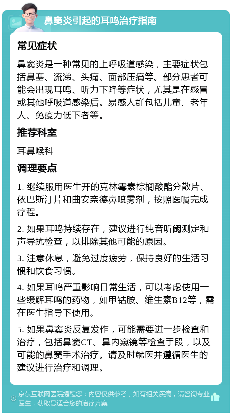 鼻窦炎引起的耳鸣治疗指南 常见症状 鼻窦炎是一种常见的上呼吸道感染，主要症状包括鼻塞、流涕、头痛、面部压痛等。部分患者可能会出现耳鸣、听力下降等症状，尤其是在感冒或其他呼吸道感染后。易感人群包括儿童、老年人、免疫力低下者等。 推荐科室 耳鼻喉科 调理要点 1. 继续服用医生开的克林霉素棕榈酸酯分散片、依巴斯汀片和曲安奈德鼻喷雾剂，按照医嘱完成疗程。 2. 如果耳鸣持续存在，建议进行纯音听阈测定和声导抗检查，以排除其他可能的原因。 3. 注意休息，避免过度疲劳，保持良好的生活习惯和饮食习惯。 4. 如果耳鸣严重影响日常生活，可以考虑使用一些缓解耳鸣的药物，如甲钴胺、维生素B12等，需在医生指导下使用。 5. 如果鼻窦炎反复发作，可能需要进一步检查和治疗，包括鼻窦CT、鼻内窥镜等检查手段，以及可能的鼻窦手术治疗。请及时就医并遵循医生的建议进行治疗和调理。