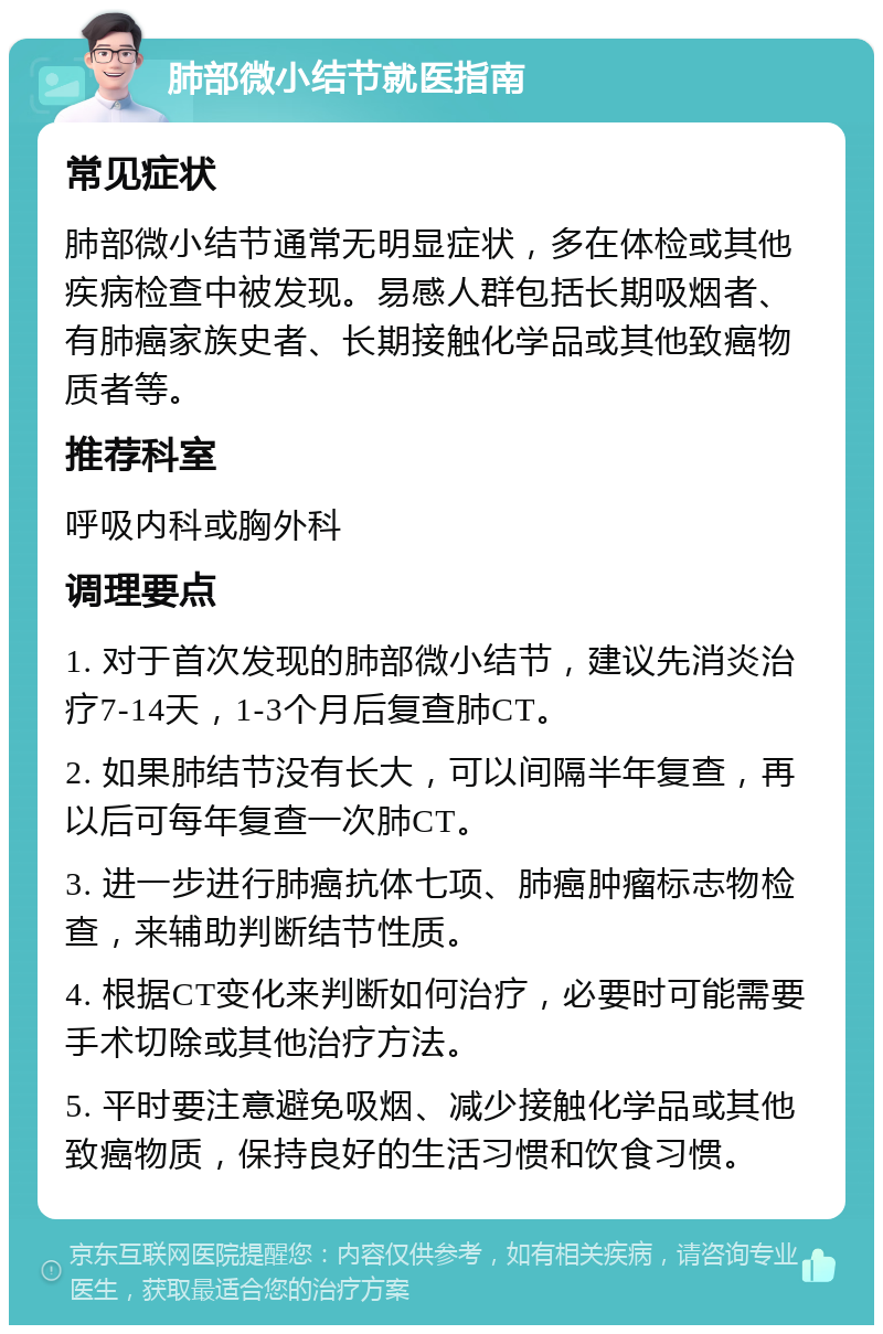 肺部微小结节就医指南 常见症状 肺部微小结节通常无明显症状，多在体检或其他疾病检查中被发现。易感人群包括长期吸烟者、有肺癌家族史者、长期接触化学品或其他致癌物质者等。 推荐科室 呼吸内科或胸外科 调理要点 1. 对于首次发现的肺部微小结节，建议先消炎治疗7-14天，1-3个月后复查肺CT。 2. 如果肺结节没有长大，可以间隔半年复查，再以后可每年复查一次肺CT。 3. 进一步进行肺癌抗体七项、肺癌肿瘤标志物检查，来辅助判断结节性质。 4. 根据CT变化来判断如何治疗，必要时可能需要手术切除或其他治疗方法。 5. 平时要注意避免吸烟、减少接触化学品或其他致癌物质，保持良好的生活习惯和饮食习惯。