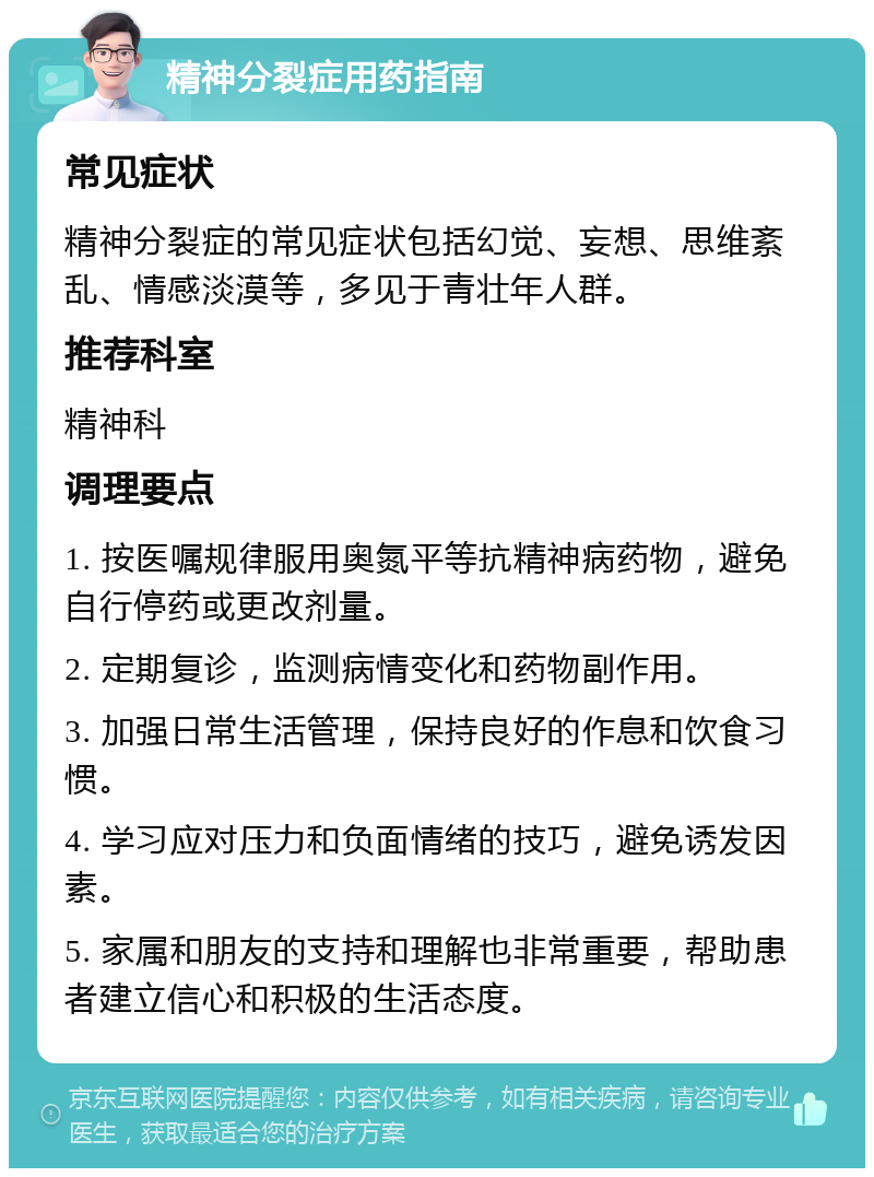 精神分裂症用药指南 常见症状 精神分裂症的常见症状包括幻觉、妄想、思维紊乱、情感淡漠等，多见于青壮年人群。 推荐科室 精神科 调理要点 1. 按医嘱规律服用奥氮平等抗精神病药物，避免自行停药或更改剂量。 2. 定期复诊，监测病情变化和药物副作用。 3. 加强日常生活管理，保持良好的作息和饮食习惯。 4. 学习应对压力和负面情绪的技巧，避免诱发因素。 5. 家属和朋友的支持和理解也非常重要，帮助患者建立信心和积极的生活态度。