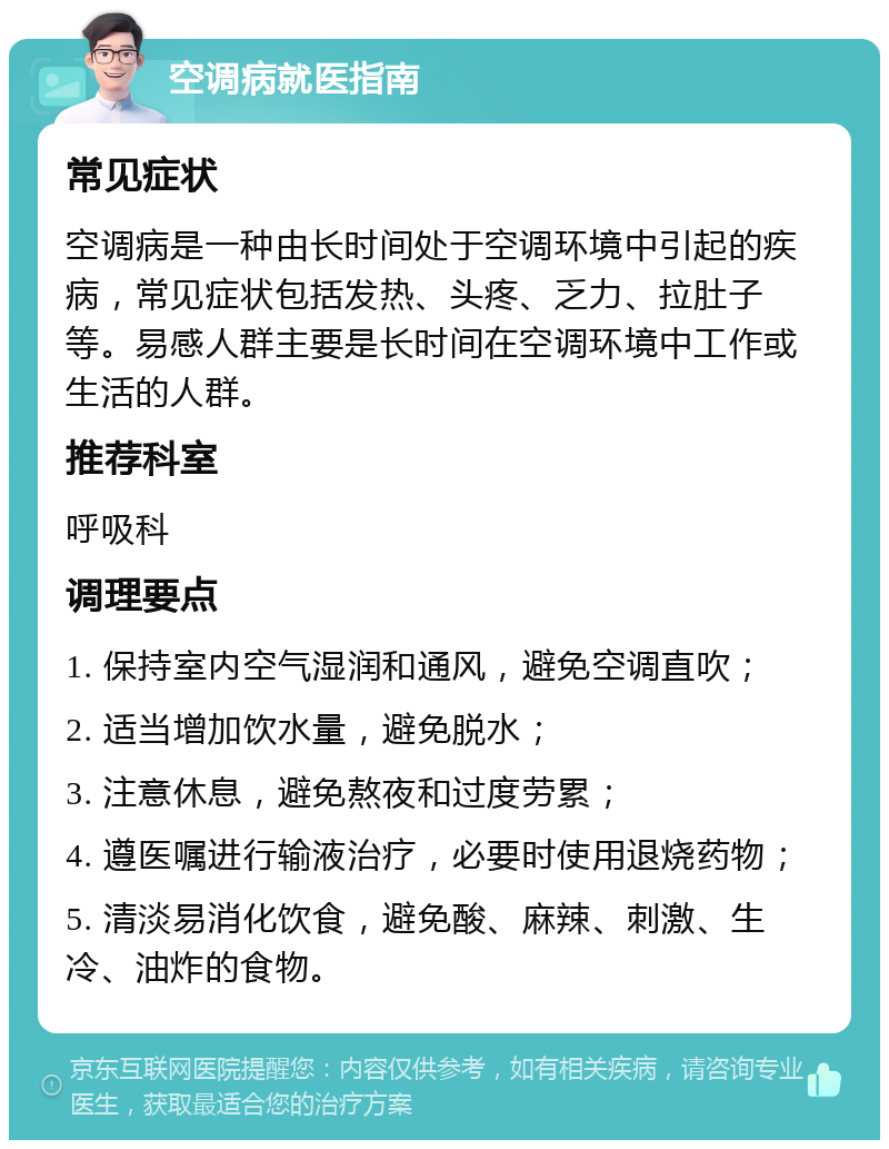 空调病就医指南 常见症状 空调病是一种由长时间处于空调环境中引起的疾病，常见症状包括发热、头疼、乏力、拉肚子等。易感人群主要是长时间在空调环境中工作或生活的人群。 推荐科室 呼吸科 调理要点 1. 保持室内空气湿润和通风，避免空调直吹； 2. 适当增加饮水量，避免脱水； 3. 注意休息，避免熬夜和过度劳累； 4. 遵医嘱进行输液治疗，必要时使用退烧药物； 5. 清淡易消化饮食，避免酸、麻辣、刺激、生冷、油炸的食物。