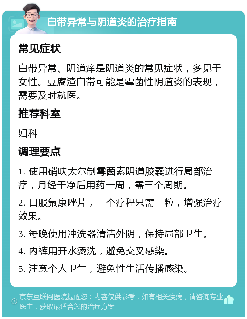 白带异常与阴道炎的治疗指南 常见症状 白带异常、阴道痒是阴道炎的常见症状，多见于女性。豆腐渣白带可能是霉菌性阴道炎的表现，需要及时就医。 推荐科室 妇科 调理要点 1. 使用硝呋太尔制霉菌素阴道胶囊进行局部治疗，月经干净后用药一周，需三个周期。 2. 口服氟康唑片，一个疗程只需一粒，增强治疗效果。 3. 每晚使用冲洗器清洁外阴，保持局部卫生。 4. 内裤用开水烫洗，避免交叉感染。 5. 注意个人卫生，避免性生活传播感染。