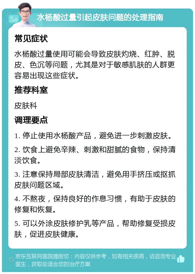 水杨酸过量引起皮肤问题的处理指南 常见症状 水杨酸过量使用可能会导致皮肤灼烧、红肿、脱皮、色沉等问题，尤其是对于敏感肌肤的人群更容易出现这些症状。 推荐科室 皮肤科 调理要点 1. 停止使用水杨酸产品，避免进一步刺激皮肤。 2. 饮食上避免辛辣、刺激和甜腻的食物，保持清淡饮食。 3. 注意保持局部皮肤清洁，避免用手挤压或抠抓皮肤问题区域。 4. 不熬夜，保持良好的作息习惯，有助于皮肤的修复和恢复。 5. 可以外涂皮肤修护乳等产品，帮助修复受损皮肤，促进皮肤健康。