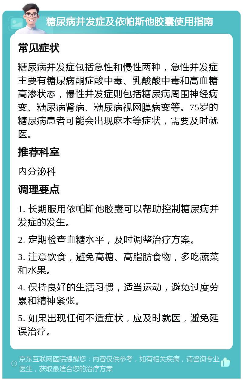 糖尿病并发症及依帕斯他胶囊使用指南 常见症状 糖尿病并发症包括急性和慢性两种，急性并发症主要有糖尿病酮症酸中毒、乳酸酸中毒和高血糖高渗状态，慢性并发症则包括糖尿病周围神经病变、糖尿病肾病、糖尿病视网膜病变等。75岁的糖尿病患者可能会出现麻木等症状，需要及时就医。 推荐科室 内分泌科 调理要点 1. 长期服用依帕斯他胶囊可以帮助控制糖尿病并发症的发生。 2. 定期检查血糖水平，及时调整治疗方案。 3. 注意饮食，避免高糖、高脂肪食物，多吃蔬菜和水果。 4. 保持良好的生活习惯，适当运动，避免过度劳累和精神紧张。 5. 如果出现任何不适症状，应及时就医，避免延误治疗。