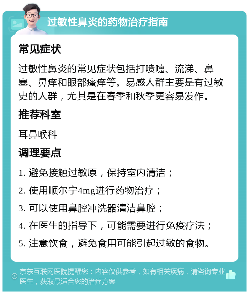 过敏性鼻炎的药物治疗指南 常见症状 过敏性鼻炎的常见症状包括打喷嚏、流涕、鼻塞、鼻痒和眼部瘙痒等。易感人群主要是有过敏史的人群，尤其是在春季和秋季更容易发作。 推荐科室 耳鼻喉科 调理要点 1. 避免接触过敏原，保持室内清洁； 2. 使用顺尔宁4mg进行药物治疗； 3. 可以使用鼻腔冲洗器清洁鼻腔； 4. 在医生的指导下，可能需要进行免疫疗法； 5. 注意饮食，避免食用可能引起过敏的食物。