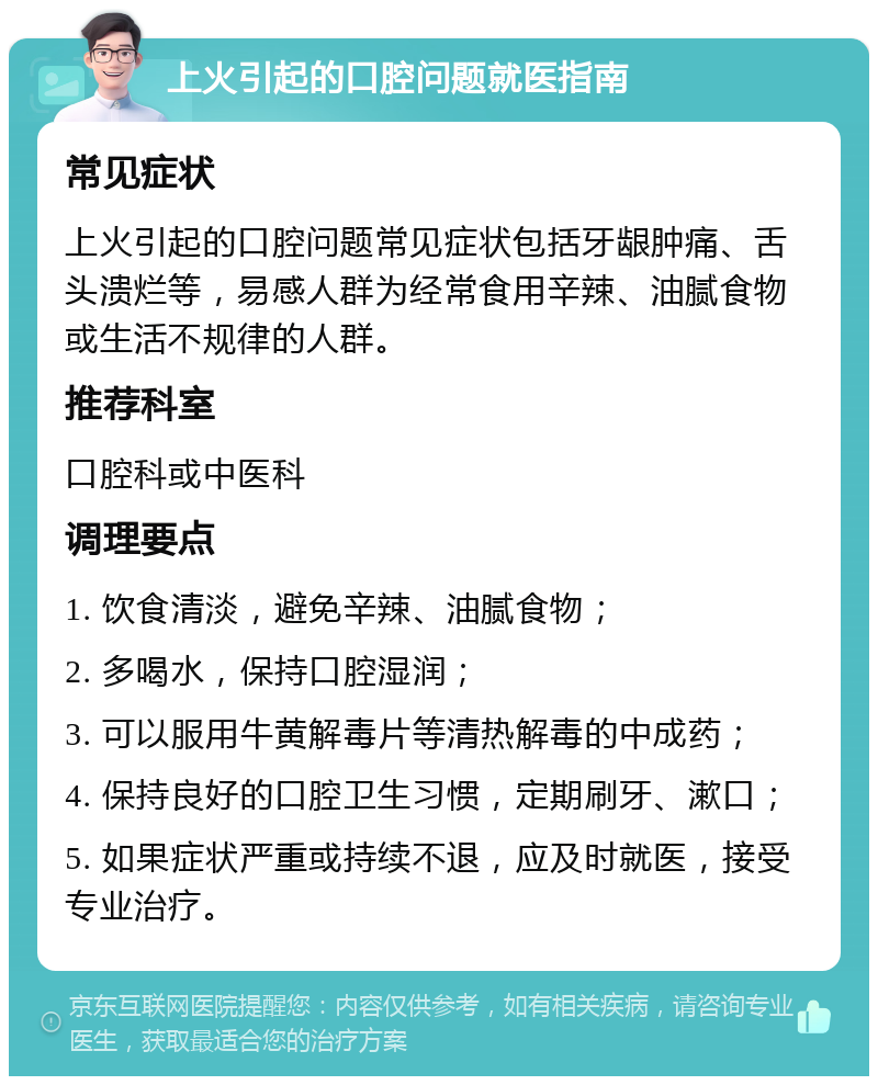 上火引起的口腔问题就医指南 常见症状 上火引起的口腔问题常见症状包括牙龈肿痛、舌头溃烂等，易感人群为经常食用辛辣、油腻食物或生活不规律的人群。 推荐科室 口腔科或中医科 调理要点 1. 饮食清淡，避免辛辣、油腻食物； 2. 多喝水，保持口腔湿润； 3. 可以服用牛黄解毒片等清热解毒的中成药； 4. 保持良好的口腔卫生习惯，定期刷牙、漱口； 5. 如果症状严重或持续不退，应及时就医，接受专业治疗。