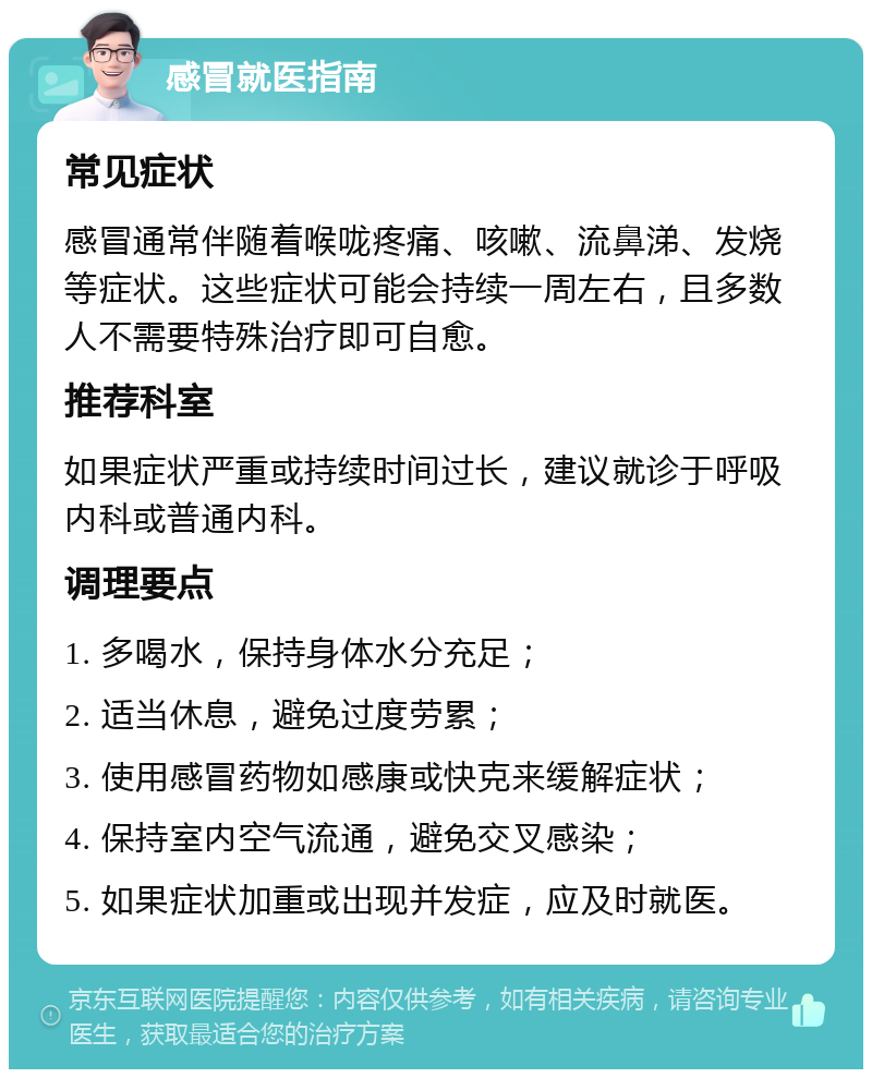 感冒就医指南 常见症状 感冒通常伴随着喉咙疼痛、咳嗽、流鼻涕、发烧等症状。这些症状可能会持续一周左右，且多数人不需要特殊治疗即可自愈。 推荐科室 如果症状严重或持续时间过长，建议就诊于呼吸内科或普通内科。 调理要点 1. 多喝水，保持身体水分充足； 2. 适当休息，避免过度劳累； 3. 使用感冒药物如感康或快克来缓解症状； 4. 保持室内空气流通，避免交叉感染； 5. 如果症状加重或出现并发症，应及时就医。