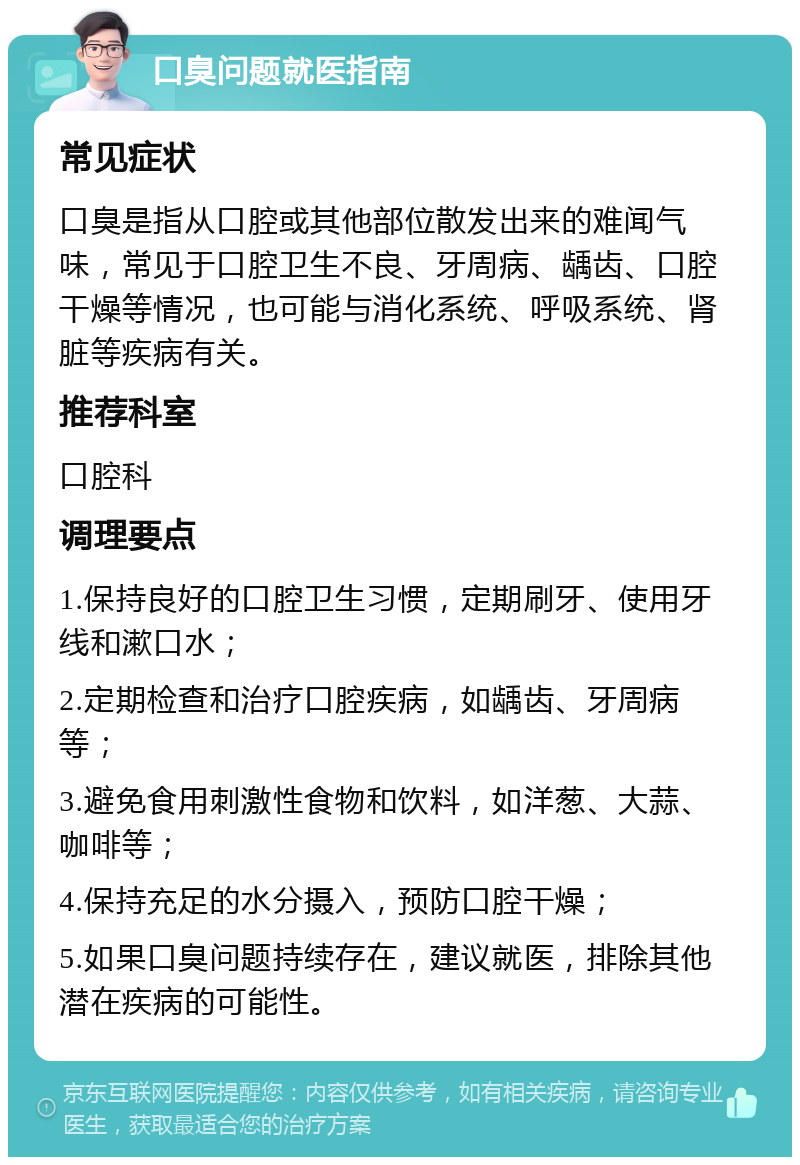 口臭问题就医指南 常见症状 口臭是指从口腔或其他部位散发出来的难闻气味，常见于口腔卫生不良、牙周病、龋齿、口腔干燥等情况，也可能与消化系统、呼吸系统、肾脏等疾病有关。 推荐科室 口腔科 调理要点 1.保持良好的口腔卫生习惯，定期刷牙、使用牙线和漱口水； 2.定期检查和治疗口腔疾病，如龋齿、牙周病等； 3.避免食用刺激性食物和饮料，如洋葱、大蒜、咖啡等； 4.保持充足的水分摄入，预防口腔干燥； 5.如果口臭问题持续存在，建议就医，排除其他潜在疾病的可能性。