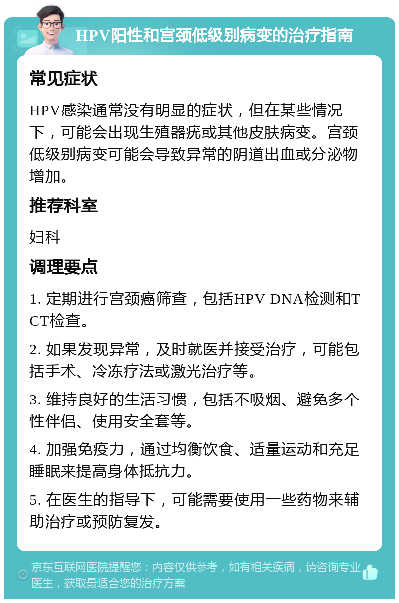 HPV阳性和宫颈低级别病变的治疗指南 常见症状 HPV感染通常没有明显的症状，但在某些情况下，可能会出现生殖器疣或其他皮肤病变。宫颈低级别病变可能会导致异常的阴道出血或分泌物增加。 推荐科室 妇科 调理要点 1. 定期进行宫颈癌筛查，包括HPV DNA检测和TCT检查。 2. 如果发现异常，及时就医并接受治疗，可能包括手术、冷冻疗法或激光治疗等。 3. 维持良好的生活习惯，包括不吸烟、避免多个性伴侣、使用安全套等。 4. 加强免疫力，通过均衡饮食、适量运动和充足睡眠来提高身体抵抗力。 5. 在医生的指导下，可能需要使用一些药物来辅助治疗或预防复发。