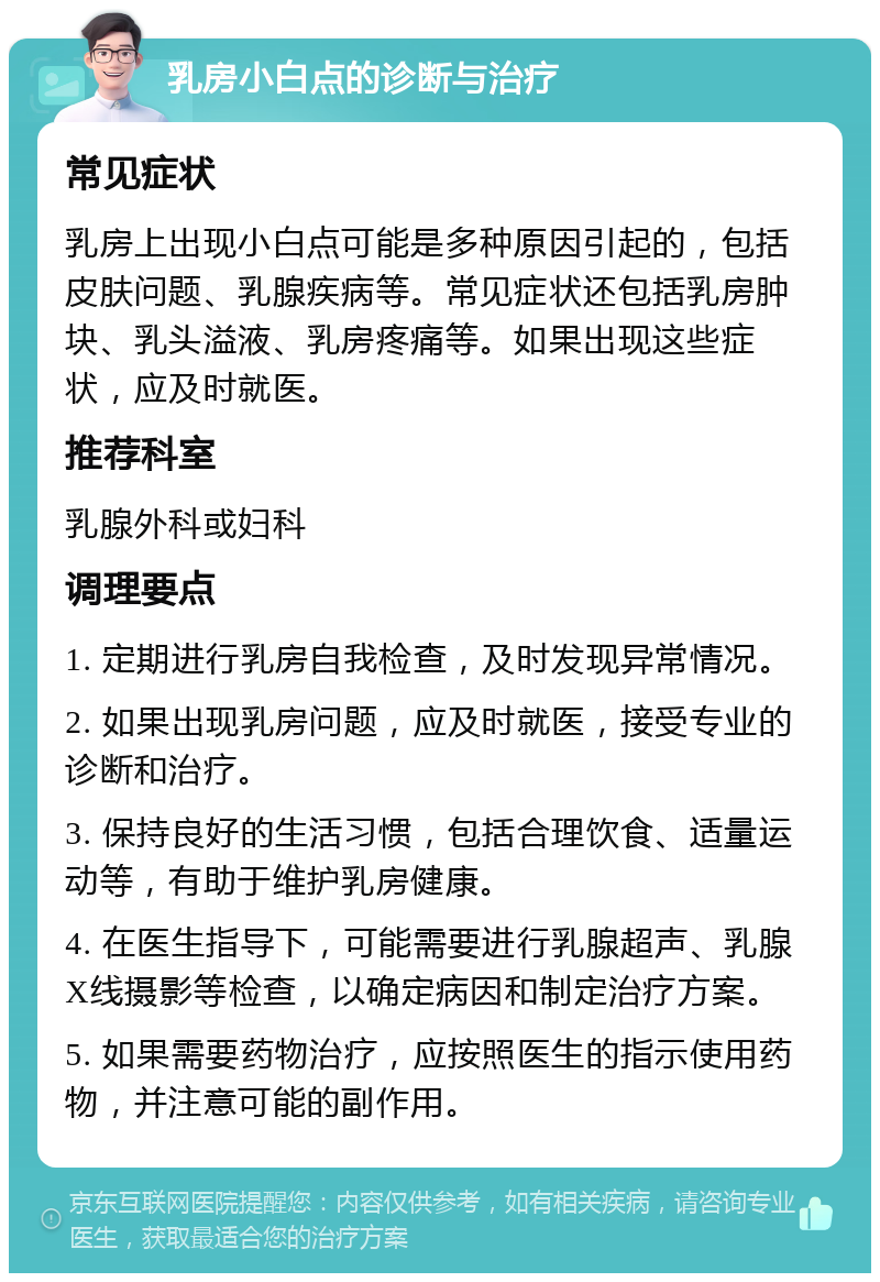 乳房小白点的诊断与治疗 常见症状 乳房上出现小白点可能是多种原因引起的，包括皮肤问题、乳腺疾病等。常见症状还包括乳房肿块、乳头溢液、乳房疼痛等。如果出现这些症状，应及时就医。 推荐科室 乳腺外科或妇科 调理要点 1. 定期进行乳房自我检查，及时发现异常情况。 2. 如果出现乳房问题，应及时就医，接受专业的诊断和治疗。 3. 保持良好的生活习惯，包括合理饮食、适量运动等，有助于维护乳房健康。 4. 在医生指导下，可能需要进行乳腺超声、乳腺X线摄影等检查，以确定病因和制定治疗方案。 5. 如果需要药物治疗，应按照医生的指示使用药物，并注意可能的副作用。