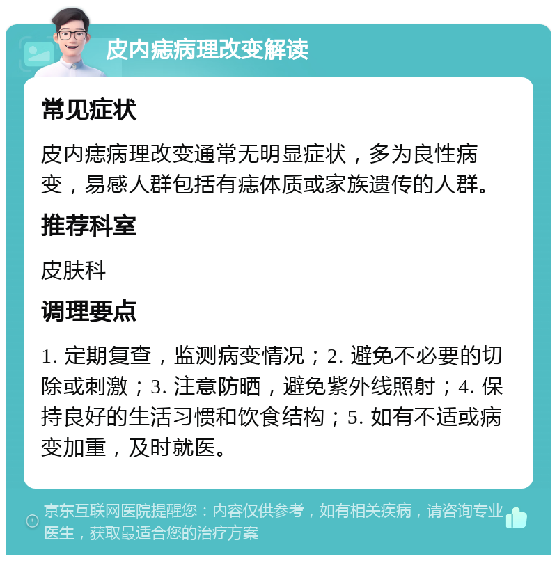 皮内痣病理改变解读 常见症状 皮内痣病理改变通常无明显症状，多为良性病变，易感人群包括有痣体质或家族遗传的人群。 推荐科室 皮肤科 调理要点 1. 定期复查，监测病变情况；2. 避免不必要的切除或刺激；3. 注意防晒，避免紫外线照射；4. 保持良好的生活习惯和饮食结构；5. 如有不适或病变加重，及时就医。